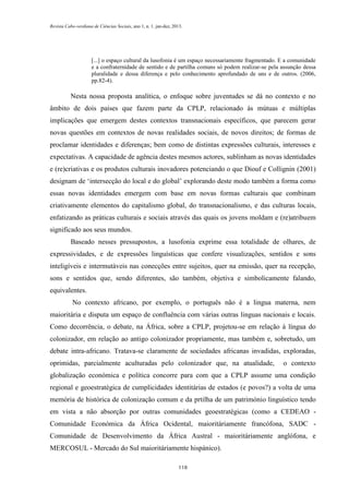 Revista Cabo-verdiana de Ciências Sociais, ano 1, n. 1. jan-dez, 2013.

[...] o espaço cultural da lusofonia é um espaço necessariamente fragmentado. E a comunidade
e a confraternidade de sentido e de partilha comuns só podem realizar-se pela assunção dessa
pluralidade e dessa diferença e pelo conhecimento aprofundado de uns e de outros. (2006,
pp.82-4).

Nesta nossa proposta analítica, o enfoque sobre juventudes se dá no contexto e no
âmbito de dois países que fazem parte da CPLP, relacionado às mútuas e múltiplas
implicações que emergem destes contextos transnacionais específicos, que parecem gerar
novas questões em contextos de novas realidades sociais, de novos direitos; de formas de
proclamar identidades e diferenças; bem como de distintas expressões culturais, interesses e
expectativas. A capacidade de agência destes mesmos actores, sublinham as novas identidades
e (re)criativas e os produtos culturais inovadores potenciando o que Diouf e Collignin (2001)
designam de ‘intersecção do local e do global’ explorando deste modo também a forma como
essas novas identidades emergem com base em novas formas culturais que combinam
criativamente elementos do capitalismo global, do transnacionalismo, e das culturas locais,
enfatizando as práticas culturais e sociais através das quais os jovens moldam e (re)atribuem
significado aos seus mundos.
Baseado nesses pressupostos, a lusofonia exprime essa totalidade de olhares, de
expressividades, e de expressões linguísticas que confere visualizações, sentidos e sons
inteligíveis e intermutáveis nas conecções entre sujeitos, quer na emissão, quer na recepção,
sons e sentidos que, sendo diferentes, são também, objetiva e simbolicamente falando,
equivalentes.
No contexto africano, por exemplo, o português não é a lingua materna, nem
maioritária e disputa um espaço de confluência com várias outras linguas nacionais e locais.
Como decorrência, o debate, na África, sobre a CPLP, projetou-se em relação à língua do
colonizador, em relação ao antigo colonizador propriamente, mas também e, sobretudo, um
debate intra-africano. Tratava-se claramente de sociedades africanas invadidas, exploradas,
oprimidas, parcialmente aculturadas pelo colonizador que, na atualidade,

o contexto

globalização económica e política concorre para com que a CPLP assume uma condição
regional e geoestratégica de cumplicidades identitárias de estados (e povos?) a volta de uma
memória de histórica de colonização comum e da prtilha de um património linguístico tendo
em vista a não absorção por outras comunidades geoestratégicas (como a CEDEAO Comunidade Económica da África Ocidental, maioritáriamente francófona, SADC Comunidade de Desenvolvimento da África Austral - maioritáriamente anglófona, e
MERCOSUL - Mercado do Sul maioritáriamente hispánico).
118

 