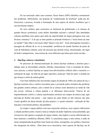 Revista Cabo-verdiana de Ciências Sociais, ano 1, n. 1. jan-dez, 2013.

Na sua teorização sobre esses assuntos, Sousa Santos (2001) identifica corretamente
tais problemas. Infelizmente, sua proposta de "calibanização da lusofonia" acaba por dehistoricisar o processo, levando à formulação de uma espécie de destino lusofônico que é
inevitavelmente utópico.
No novo milênio, após assistirmos ao fenômeno da globalização e às alianças de
grandes blocos econômicos, como definir identidade nacional e cultural? Que identidades
culturais partilham estes países para além da especificidade da língua portuguesa (nas suas
diversas variantes) ? E de que se trata quando se pretende fortalecer a “nossa forma de estar
no mundo”? Que olhar é esse nosso olhar? Quem é este nós? Estas interrogações suscitam a
passagem da reflexão de se ver as comunidade periféricas do mundo lusófono do ponto de
vista do hibridismo cultural, como um processo que permite trocas, disseminação, um lugar
de fusão e antagonismos, uma mistura de vozes diferentes que lutam para serem ouvidas.

2.

Hip-Hop, culturas e identidades
Os processos de internacionalização da cultura hip-hop celebram a abertura para o

diálogo entre as diversidades culturais, hibridas, transculturais. Com a circulação de ideias,
sons, pessoas, a cultura hip-hop no espaço luso-afro-brasileiro refletirá sobre a memória e o
sentimento de lugar. Ao falar de um lugar específico, acaba por “falar de todos” à medida em
que alcança a esfera da cultura global.
Com forte influência dos movimentos negros da década de 1960 e da cultura de rua, o
hip-hop construiu ética e estética inovadoras para a juventude pobre moradora das periferias
dos grandes centros urbanos, com o intuito de se colocar como alternativa ao modo de vida
dos jovens, valorizar a cultura popular e as diferenças étnico-raciais. Trata-se de um
empreendimento coletivo, e abarca manifestações artísticas nos campos da música (rap, sigla
derivada de rhythm and poetry – uma espécie de canto falado ou fala rítmica); das artes
visuais (grafite); da dança (break); dj (disc-joquei), e o quinto elemento - utilização do hiphop para o movimento político, não partidário.
Ao ocupar o espaço público com suas expressões artísticas, esses sujeitos inflexionam
a relação periferia-centro, trazem à tona as relações de poder implícitas nessa polaridade, que
circunscreve não apenas a ocupação do espaço urbano, mas implica o acesso diferenciado aos
bens materiais e simbólicos (Martins, 2005). A consciência negra, a auto estima, a união da
classe marginalizada da periferia toma forma nas letras, coreografias, nos grafites e discursos
dos integrantes da cultura. Além desta nova consciência, outro aspecto do hip-hop, um de

119

 