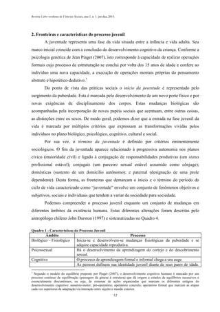Revista Cabo-verdiana de Ciências Sociais, ano 1, n. 1. jan-dez, 2013.

2. Fronteiras e características do processo juvenil
A juventude representa uma fase da vida situada entre a infância e vida adulta. Seu
marco inicial coincide com a conclusão do desenvolvimento cognitivo da criança. Conforme a
psicologia genética de Jean Piaget (2007), isto corresponde à capacidade de realizar operações
formais cujo processo de estruturação se conclui por volta dos 15 anos de idade e confere ao
indivíduo uma nova capacidade, a execução de operações mentais próprias do pensamento
abstrato e hipotético-dedutivo.1
Do ponto de vista das práticas sociais o início da juventude é representado pelo
surgimento da puberdade. Esta é marcada pelo desenvolvimento de um novo porte físico e por
novas exigências de disciplinamento dos corpos. Estas mudanças biológicas são
acompanhadas pela incorporação de novos papéis sociais que acentuam, entre outras coisas,
as distinções entre os sexos. De modo geral, podemos dizer que a entrada na fase juvenil da
vida é marcada por múltiplos critérios que expressam as transformações vividas pelos
indivíduos no plano biológico, psicológico, cognitivo, cultural e social.
Por sua vez, o término da juventude é definido por critérios eminentemente
sociológicos. O fim da juventude aparece relacionado à progressiva autonomia nos planos
cívico (maioridade civil) e ligado à conjugação de responsabilidades produtivas (um status
profissional estável); conjugais (um parceiro sexual estável assumido como cônjuge);
domésticas (sustento de um domicílio autônomo); e paternal (designação de uma prole
dependente). Desta forma, as fronteiras que demarcam o início e o término do período do
ciclo de vida caracterizado como “juventude” envolve um conjunto de fenômenos objetivos e
subjetivos, sociais e individuais que tendem a variar de sociedade para sociedade.
Podemos compreender o processo juvenil enquanto um conjunto de mudanças em
diferentes âmbitos da existência humana. Estas diferentes alterações foram descritas pelo
antropólogo chileno John Durston (1997) e sistematizadas no Quadro 4.
Quadro 1 - Características do Processo Juvenil

Âmbito
Biológico – Fisiológico
Psicossexual
Cognitivo

Processo
Inicia-se e desenvolvem-se mudanças fisiológicas da puberdade e se
adquire capacidade reprodutiva.
Há o desenvolvimento da aprendizagem do cortejo e do descobrimento
sexual.
O processo de aprendizagem formal e informal chega a seu auge.
As pessoas definem sua identidade juvenil diante de seus pares de idade.

1

Segundo o modelo do equilíbrio proposto por Piaget (2007), o desenvolvimento cognitivo humano é marcado por um
processo contínuo de equilibração (passagem da gênese à estrutura) que dá origem a estados de equilíbrios sucessivos e
essencialmente descontínuos, ou seja, de sistemas de ações organizadas que marcam os diferentes estágios do
desenvolvimento cognitivo: sensório-motor; pré-operatório; operatório concreto; operatório formal que marcam as etapas
cada vez superiores de adaptação via interação entre sujeito e mundo exterior.
12

 