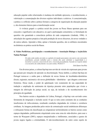 Revista Cabo-verdiana de Ciências Sociais, ano 1, n. 1. jan-dez, 2013.

educação popular estão relacionados à mudança da realidade opressora, o reconhecimento, a
valorização e a emancipação dos diversos sujeitos individuais e coletivos. A conscientização,
a prática e a reflexão sobre a prática formam a categoria de organização da educação popular
e, são elementos básicos para a transformação social.
A vivência grupal e a prática social dos jovens na Posse Hausa apontam para um
crescente e significativo ato educativo, no qual a participação comunitária e a formulação de
questões vão garantindo a consciência política de cada componente (Andrade, 1996). A
articulação dos agentes propicia a luta pela produção de novos discursos, de novas verdades e
de outros saberes. Aprender a falar, opinar e formular questões, são os atributos encontrados
na dinâmica ou prática social da Hausa.
4. Visões Periféricas, participação e reconhecimento - Associação Dialogo e Acção/Zulu
Nation Portugal
Os zulus estão unidos em todos os capítulos do mundo para juntos com outros com convicções
semelhantes, possam trabalhar para o mesmo fim, para substituir a negatividade [...]
incentivar os jovens a nascerem de novo, crescerem pessoalmente, baseado no respeito mútuo
e no incentivo do conhecimento e na auto-estima. PEACE!!!!
Zulu Queen Ana Rita

Em diversos países, a cultura hip-hop tem servido de veículo de expressam para jovens
que passam por situações de opressão ou discriminação. Nesse âmbito, a cultura hip-hop em
Portugal tornou-se a senha para a definição de novas formas de localidades-identitárias
(locais, regionais, nacionais) e de novas globalidades - identitárias – que chegam a atravessar
fronteiras. Desse modo, o poder de aglutinação vem exatamente de sua capacidade de
tradução e ampliação do sentimento de injustiça presente entre populações que vivem a
margem da efetivação de justiça social, ou seja, da inclusão e do reconhecimento dos
princípios de igualdade.
Nos bairros sociais e degradados de Lisboa, Portugal, o hip-hop vem servindo como
ferramenta de integração e inclusão social. O que se nota como constante são as condições
insuficientes de infra-estrutura, resultando condições degradadas de vivência e existência
cotidiana. As imagens produzidas pelos meios de comunicação social estabelecem diferenças
e reforçaram formas de classificação ao estigmatizar territorialmente os bairros sociais como
espaços degradados, publicamente etiquitetado como uma zona de «não-direito», para usar o
termo de Wacquant (2001), espaços marginalizados e indiferentes, associados a guetos de
jovens negros ligados a criminalidade. O não-reconhecimento do outro como sujeito de

125

 