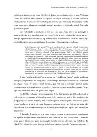 Revista Cabo-verdiana de Ciências Sociais, ano 1, n. 1. jan-dez, 2013.

participação das jovens do grupo Hip Hop de Batom em seminários sobre o tema Violência
Contra as Mulheres, são exemplos de algumas iniciativas realizadas. E um dos resultados
obtidos através de um curso frequentado pelas rappers foi a realização de uma letra escrita
pelas integrantes falando da mutilação genital feminina e a ilustração visual feito pela
grafiteira do grupo.
Dar visibilidade às mulheres do hip-hop e às suas obras através da exposição e
apresentação dos seus trabalhos artísticos, é também dar voz às excluídas dos bairros sociais,
divulgar e promover as mulheres do hip-hop nos meios de comunicação social e a arte do hiphop também como expressão pública da denúncia da violência contra as mulheres.
[...] Até quando se irá ignorar?/People da tuga [tuga é uma expressão utilizada para designar
o(s) portugues(es). Tuga é uma abreviatura de Portuga que, por sua vez, é
uma derivação regressiva de português] não vamos vassilar/Aqui perto e longe como se não
fosse nada/A mutilação continua a ser praticada/Quem sabe e não denuncia pratica
cumplicidade/Passando a fazer parte desta atrocidade/Num mundo dito moderno cheio de
informação/Será que chega a todos? Parece-me que não/O esforço e contributo de muitos perde
o efeito/Se não houver denuncias pouco oh nada será feito/Uns imitam outros sem nenhuma
justificação/Ninguém conhece a origem cara ou religião [...] Crianças pequenas dor nos seus
olhares/Sofrimento magoas dificeis de explicar/Até quando se irá ignorar/O que a mutilação
está a causar/Todos os dias doenças transmitidas/Muitos ferimento e graves feridas [...] Cést
Plus que triste de voir/ des situacion comme celle ci/ cest comme une bombe sur ma mentalité
que me fais pleurer et crier/ quand je regard la rialite/ la Mutilation Genital cest un crime
Fatal siecle vint-un pour les developés/ cette pratique elle est encore vivant/ chez elle, chez elle
toujours elle/ il a des gens que avance/et des gens que vis la ignorance/ il faut changer
l'atitude de la tuer/ mes freres mes soeurs Pitié. (Hip Hop de Batom, 2009).

A letra “Mutilação Genital” do grupo de rap “Hip Hop de Batom”, escrita no idioma
português (lingua oficial das integrantes) e francês (aqui a intenção foi denunciar a existência
em alguns países de língua oficial francesa, que praticam a mutilação genital), relata
exatamente que a violência contra as mulheres é um mal presente em todo o mundo. Faz-se
aqui uma denúncia à luz de um quadro mais amplo.
Em 2010 foi realizado o primeiro encontro de hip-hop feminino em Lisboa, Portugal, e
realizou-se um encontro de três fins-de-semana. O fio condutor do projeto foi a sensibilização
e capacitação de jovens mulheres, não só como agentes culturais para a inclusão de outras
jovens mulheres, a partir de uma linguagem artística aceite nos bairros de onde são
provenientes, mas também como agentes de mediação e diálogo para a paz e para a resolução
de conflitos.
A formação destas jovens teve como objetivo preparar e transformar as participantes
em agentes multiplicadoras, habilitando-as para trabalhar nas suas comunidades. Tendo em
conta que os bairros nos quais a associação trabalha têm um alto índice de portadoras de
HIV/SIDA, foi também nessa área que insistiram a nível da formação. Com mais segurança e
127

 