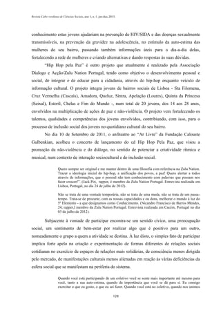 Revista Cabo-verdiana de Ciências Sociais, ano 1, n. 1. jan-dez, 2013.

conhecimento estas jovens ajudariam na prevenção de HIV/SIDA e das doenças sexualmente
transmissíveis, na prevenção da gravidez na adolescência, no estímulo da auto-estima das
mulheres do seu bairro, passando também informações úteis para o dia-a-dia delas,
fortalecendo a rede de mulheres e criando alternativas e dando respostas às suas dúvidas.
“Hip Hop pela Paz” é outro projeto que atualmente é realizado pela Associação
Dialogo e Acção/Zulu Nation Portugal, tendo como objetivo o desenvolvimento pessoal e
social, de integrar e de educar para a cidadania, através do hip-hop enquanto veículo de
informação cultural. O projeto integra jovens de bairros sociais de Lisboa - Sta Filomena,
Cruz Vermelha (Cascais), Amadora, Queluz, Sintra, Apelação (Loures), Quinta da Princesa
(Seixal), Estoril, Chelas e Fim do Mundo -, num total de 20 jovens, dos 14 aos 28 anos,
envolvidos na multiplicação de ações de paz e não-violência. O projeto vem fortalecendo os
talentos, qualidades e competências dos jovens envolvidos, contribiundo, com isso, para o
processo de inclusão social dos jovens no quotidiano cultural do seu bairro.
No dia 10 de Setembro de 2011, o anfiteatro ao “Ar Livre” da Fundação Calouste
Gulbenkian, acolheu o concerto de lançamento do cd Hip Hop Pela Paz, que visou a
promoção da não-violência e do diálogo, no sentido de potenciar a criatividade rítmica e
musical, num contexto de interação sociocultural e de inclusão social.
Quero sempre ser original e me manter dentro de uma filosofia com referência na Zulu Nation.
Trazer a ideologia inicial do hip-hop, a unificação dos povos, a paz! Quero alertar a todos
através de informações, que o pessoal não tem conhecimento com palavras que possam nos
fazer crescer!”. (Jack Pot, rapper, é membro da Zulu Nation Portugal. Entrevista realizada em
Lisboa, Portugal, no dia 24 de julho de 2012).
Não se trata de uma vontade temporária, não se trata de uma moda, não se trata de um passatempo. Trata-se de procurar, com as nossas capacidades e ou dons, melhorar o mundo à luz do
5º Elemento - a que designamos como Conhecimento. (Nicandro Francisco de Barros Mendes,
24, rapper,l membro da Zulu Nation Portugal. Entrevista realizada em Cacém, Portugal no dia
05 de julho de 2012).

Subjacente à vontade de participar encontra-se um sentido cívico, uma preocupação
social, um sentimento de bem-estar por realizar algo que é positivo para um outro,
nomeadamente o grupo a quem a atividade se destina. À luz disto, o simples fato de participar
implica forte apelo na criação e experimentação de formas diferentes de relações sociais
cotidianas no exercício de espaços de relações mais solidárias, de consciência menos dirigida
pelo mercado, de manifestações culturais menos alienadas em reação às várias deficiências da
esfera social que se manifestam na periferia do sistema.
Quando você está participando de um coletivo você se sente mais importante até mesmo para
você, tanto a sua auto-estima, quando da importância que você se dá para si. Eu consigo
exercitar o que eu gosto, o que eu sei fazer. Quando você está no coletivo, quando nos unimos
128

 