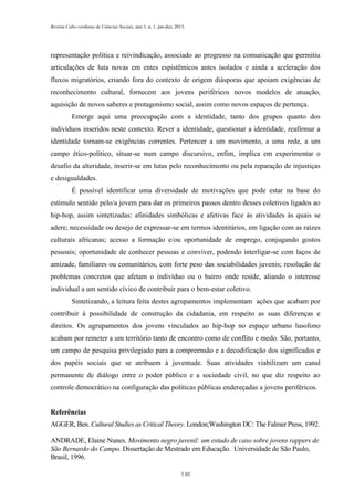 Revista Cabo-verdiana de Ciências Sociais, ano 1, n. 1. jan-dez, 2013.

representação política e reivindicação, associado ao progresso na comunicação que permitiu
articulações de luta novas em entes espistêmicos antes isolados e ainda a aceleração dos
fluxos migratórios, criando fora do contexto de origem diásporas que apoiam exigências de
reconhecimento cultural, fornecem aos jovens periféricos novos modelos de atuação,
aquisição de novos saberes e protagonismo social, assim como novos espaços de pertença.
Emerge aqui uma preocupação com a identidade, tanto dos grupos quanto dos
indivíduos inseridos neste contexto. Rever a identidade, questionar a identidade, reafirmar a
identidade tornam-se exigências correntes. Pertencer a um movimento, a uma rede, a um
campo ético-político, situar-se num campo discursivo, enfim, implica em experimentar o
desafio da alteridade, inserir-se em lutas pelo reconhecimento ou pela reparação de injustiças
e desigualdades.
É possível identificar uma diversidade de motivações que pode estar na base do
estímulo sentido pelo/a jovem para dar os primeiros passos dentro desses coletivos ligados ao
hip-hop, assim sintetizadas: afinidades simbólicas e afetivas face às atividades às quais se
adere; necessidade ou desejo de expressar-se em termos identitários, em ligação com as raízes
culturais africanas; acesso a formação e/ou oportunidade de emprego, conjugando gostos
pessoais; oportunidade de conhecer pessoas e conviver, podendo interligar-se com laços de
amizade, familiares ou comunitários, com forte peso das sociabilidades juvenis; resolução de
problemas concretos que afetam o indivíduo ou o bairro onde reside, aliando o interesse
individual a um sentido cívico de contribuir para o bem-estar coletivo.
Sintetizando, a leitura feita destes agrupamentos implementam ações que acabam por
contribuir à possibilidade de construção da cidadania, em respeito as suas diferenças e
direitos. Os agrupamentos dos jovens vinculados ao hip-hop no espaço urbano lusofono
acabam por remeter a um território tanto de encontro como de conflito e medo. São, portanto,
um campo de pesquisa privilegiado para a compreensão e a decodificação dos significados e
dos papéis sociais que se atribuem à juventude. Suas atividades viabilizam um canal
permanente de diálogo entre o poder público e a sociedade civil, no que diz respeito ao
controle democrático na configuração das políticas públicas endereçadas a jovens periféricos.

Referências
AGGER, Ben. Cultural Studies as Critical Theory. London;Washington DC: The Falmer Press, 1992.
ANDRADE, Elaine Nunes. Movimento negro juvenil: um estudo de caso sobre jovens rappers de
São Bernardo do Campo. Dissertação de Mestrado em Educação. Universidade de São Paulo,
Brasil, 1996.
130

 