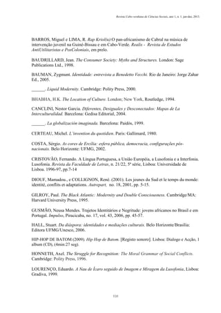Revista Cabo-verdiana de Ciências Sociais, ano 1, n. 1. jan-dez, 2013.

BARROS, Miguel e LIMA, R. Rap Kriol(u):O pan-africanismo de Cabral na música de
intervenção juvenil na Guiné-Bissau e em Cabo-Verde. Realis - Revista de Estudos
AntiUtilitaristas e PosColoniais, em prelo.
BAUDRILLARD, Jean. The Consumer Society: Myths and Structures. London: Sage
Publications Ltd., 1998.
BAUMAN, Zygmunt. Identidade: entrevista a Benedetto Vecchi. Rio de Janeiro: Jorge Zahar
Ed., 2005.
______. Liquid Modernity. Cambridge: Polity Press, 2000.
BHABHA, H.K. The Location of Culture. London; New York, Routledge, 1994.
CANCLINI, Nestor Garcia. Diferentes, Desiguales y Desconectados: Mapas de La
Interculturalidad. Barcelona: Gedisa Editorial, 2004.
______. La globalización imaginada. Barcelona: Paidós, 1999.
CERTEAU, Michel. L’invention du quotidien. Paris: Gallimard, 1980.
COSTA, Sérgio. As cores de Ercília: esfera pública, democracia, configurações pósnacionais. Belo Horizonte: UFMG, 2002.
CRISTOVÃO, Fernando. A Língua Portuguesa, a União Européia, a Lusofonia e a Interfonia.
Lusofonia. Revista da Faculdade de Letras, n. 21/22, 5ª série, Lisboa: Universidade de
Lisboa. 1996-97, pp.7-14
DIOUF, Mamadou., e COLLIGNON, René. (2001). Les jeunes du Sud et le temps du monde:
identité, conflits et adaptations. Autrepart, no. 18, 2001, pp. 5-15.
GILROY, Paul. The Black Atlantic: Modernity and Double Consciousness. Cambridge/MA:
Harvard University Press, 1995.
GUSMÃO, Neusa Mendes. Trajetos Identitários e Negritude: jovens africanos no Brasil e em
Portugal. Impulso, Piracicaba, no. 17, vol. 43, 2006, pp. 45-57.
HALL, Stuart. Da diáspora: identidades e mediações culturais. Belo Horizonte/Brasília:
Editora UFMG/Unesco, 2006.
HIP-HOP DE BATOM (2009). Hip Hop de Batom. [Registo sonoro]. Lisboa: Dialogo e Acção, 1
album (CD), (4min:27 seg).

HONNETH, Axel. The Struggle for Recognition: The Moral Grammar of Social Conflicts.
Cambridge: Polity Press, 1996.
LOURENÇO, Eduardo. A Nau de Ícaro seguido de Imagem e Miragem da Lusofonia, Lisboa:
Gradiva, 1999.

131

 