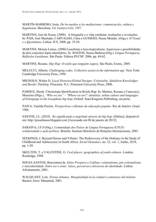 Revista Cabo-verdiana de Ciências Sociais, ano 1, n. 1. jan-dez, 2013.

MARTÍN-BARBERO, Jesús. De los medios a las mediaciones: comunicación, cultura y
hegemonía. Barcelona: Ed. Gustavo Gili, 1987.
MARTINS, José de Souza. (2008). A fotografia e a vida cotidiana: ocultações e revelações.
In: PAIS, José Machado, CARVALHO, Clara e GUSMÃO, Neusa Mendes. (Orgs.). O Visual
e o Quotidiano, Lisboa: ICS, 2008, pp. 33-58.
MARTINS, Moisés Lemos. (2006) Lusofonia e luso-tropicalismo. Equívocos e possibilidades
de dois conceitos hiper-identitários. In: BASTOS, Neusa Barbosa (Org.). Língua Portuguesa,
Reflexões Lusófonas. São Paulo: Editora PUCSP. 2006, pp. 49-62.
MARTINS, Rosana. Hip-Hop: O estilo que ninguém segura, São Paulo, Esetec, 2005.
MELUCCI, Alberto. Challenging codes. Collective action in the information age. New York:
Cambridge University Press, 1996.
MIGNOLO, Walter D. Local Histories/Global Designs: Coloniality, Subaltern Knowledges
and Border Thinking. Princeton. N.J.: Princeton University Press, 2000.
PARDUE, Derek. Chronotope Identification in Kriolu Rap. In: Martins, Rosana e Canevacci,
Massimo (Orgs.), “Who we are” – "Where we are": identities, urban culture and languages
of belongings in the Lusophone hip-hop, Oxford: Sean Kingston Publishing, em prelo.
PAIVA, Vanilda Pereira. Perspectivas e dilemas da educação popular. Rio de Janeiro: Graal,
1986.
SANTOS, J.L. (2010). Re-significando a negritude através do hip-hop. [Online], disponível
em: http://possehausa.blogspot.com [Accessado em 08 de janeiro de 2012].
SARAIVA, J.F.S (Org.). Comunidade dos Países de Língua Portuguesa (CPLP):
solidariedade e ação política. Brasília: Instituto Brasileiro de Relações Internacionais, 2001.
SEEKINGS, J. Beyond Heroes and Villains: The Rediscovery of the Ordinary in the Study of
Childhood and Adolescence in South Africa. Social Dynamics, no. 32, vol. 1, Junho, 2010,
pp. 1-20.
SKELTON, T. e VALENTINE, G. Cool places: geographies of youth cultures. London:
Routledge, 1998.
SOUSA SANTOS, Boaventura de. Entre Prospero e Caliban: colonialismo, pós-colonialismo
e interidentidade. Entre ser e estar: raízes, percursos e discursos de identidade. Lisboa:
Afrontamento, 2001.
WACQUANT, Loïc. Parias urbanos. Marginalidad en la ciudad a comienzos del milenio
Buenos Aires: Manantial, 2001.

132

 