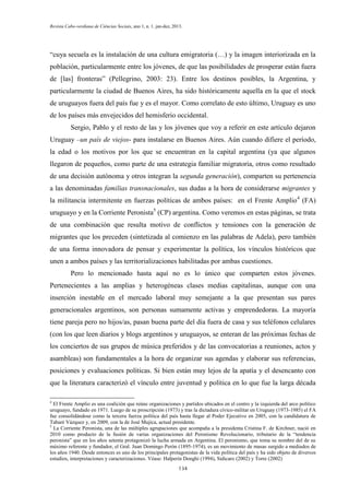 Revista Cabo-verdiana de Ciências Sociais, ano 1, n. 1. jan-dez, 2013.

“cuya secuela es la instalación de una cultura emigratoria (…) y la imagen interiorizada en la
población, particularmente entre los jóvenes, de que las posibilidades de prosperar están fuera
de [las] fronteras” (Pellegrino, 2003: 23). Entre los destinos posibles, la Argentina, y
particularmente la ciudad de Buenos Aires, ha sido históricamente aquella en la que el stock
de uruguayos fuera del país fue y es el mayor. Como correlato de esto último, Uruguay es uno
de los países más envejecidos del hemisferio occidental.
Sergio, Pablo y el resto de las y los jóvenes que voy a referir en este artículo dejaron
Uruguay –un país de viejos- para instalarse en Buenos Aires. Aún cuando difiere el período,
la edad o los motivos por los que se encuentran en la capital argentina (ya que algunos
llegaron de pequeños, como parte de una estrategia familiar migratoria, otros como resultado
de una decisión autónoma y otros integran la segunda generación), comparten su pertenencia
a las denominadas familias transnacionales, sus dudas a la hora de considerarse migrantes y
la militancia intermitente en fuerzas políticas de ambos países: en el Frente Amplio 4 (FA)
uruguayo y en la Corriente Peronista5 (CP) argentina. Como veremos en estas páginas, se trata
de una combinación que resulta motivo de conflictos y tensiones con la generación de
migrantes que los preceden (sintetizada al comienzo en las palabras de Adela), pero también
de una forma innovadora de pensar y experimentar la política, los vínculos históricos que
unen a ambos países y las territorializaciones habilitadas por ambas cuestiones.
Pero lo mencionado hasta aquí no es lo único que comparten estos jóvenes.
Pertenecientes a las amplias y heterogéneas clases medias capitalinas, aunque con una
inserción inestable en el mercado laboral muy semejante a la que presentan sus pares
generacionales argentinos, son personas sumamente activas y emprendedoras. La mayoría
tiene pareja pero no hijos/as, pasan buena parte del día fuera de casa y sus teléfonos celulares
(con los que leen diarios y blogs argentinos y uruguayos, se enteran de las próximas fechas de
los conciertos de sus grupos de música preferidos y de las convocatorias a reuniones, actos y
asambleas) son fundamentales a la hora de organizar sus agendas y elaborar sus referencias,
posiciones y evaluaciones políticas. Si bien están muy lejos de la apatía y el desencanto con
que la literatura caracterizó el vínculo entre juventud y política en lo que fue la larga década
4

El Frente Amplio es una coalición que reúne organizaciones y partidos ubicados en el centro y la izquierda del arco político
uruguayo, fundado en 1971. Luego de su proscripción (1973) y tras la dictadura cívico-militar en Uruguay (1973-1985) el FA
fue consolidándose como la tercera fuerza política del país hasta llegar al Poder Ejecutivo en 2005, con la candidatura de
Tabaré Vázquez y, en 2009, con la de José Mujica, actual presidente.
5
La Corriente Peronista, una de las múltiples agrupaciones que acompaña a la presidenta Cristina F. de Kirchner, nació en
2010 como producto de la fusión de varias organizaciones del Peronismo Revolucionario, tributario de la “tendencia
peronista” que en los años setenta protagonizó la lucha armada en Argentina. El peronismo, que toma su nombre del de su
máximo referente y fundador, el Gral. Juan Domingo Perón (1895-1974), es un movimiento de masas surgido a mediados de
los años 1940. Desde entonces es uno de los principales protagonistas de la vida política del país y ha sido objeto de diversos
estudios, interpretaciones y caracterizaciones. Véase: Halperin Donghi (1994), Sidicaro (2002) y Torre (2002)
134

 