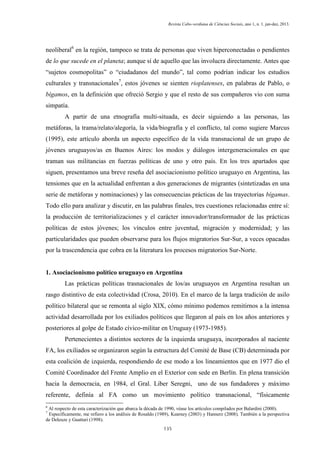 Revista Cabo-verdiana de Ciências Sociais, ano 1, n. 1. jan-dez, 2013.

neoliberal6 en la región, tampoco se trata de personas que viven hiperconectadas o pendientes
de lo que sucede en el planeta; aunque sí de aquello que las involucra directamente. Antes que
“sujetos cosmopolitas” o “ciudadanos del mundo”, tal como podrían indicar los estudios
culturales y transnacionales7, estos jóvenes se sienten rioplatenses, en palabras de Pablo, o
bígamos, en la definición que ofreció Sergio y que el resto de sus compañeros vio con suma
simpatía.
A partir de una etnografía multi-situada, es decir siguiendo a las personas, las
metáforas, la trama/relato/alegoría, la vida/biografía y el conflicto, tal como sugiere Marcus
(1995), este artículo aborda un aspecto específico de la vida transnacional de un grupo de
jóvenes uruguayos/as en Buenos Aires: los modos y diálogos intergeneracionales en que
traman sus militancias en fuerzas políticas de uno y otro país. En los tres apartados que
siguen, presentamos una breve reseña del asociacionismo político uruguayo en Argentina, las
tensiones que en la actualidad enfrentan a dos generaciones de migrantes (sintetizadas en una
serie de metáforas y nominaciones) y las consecuencias prácticas de las trayectorias bígamas.
Todo ello para analizar y discutir, en las palabras finales, tres cuestiones relacionadas entre sí:
la producción de territorializaciones y el carácter innovador/transformador de las prácticas
políticas de estos jóvenes; los vínculos entre juventud, migración y modernidad; y las
particularidades que pueden observarse para los flujos migratorios Sur-Sur, a veces opacadas
por la trascendencia que cobra en la literatura los procesos migratorios Sur-Norte.

1. Asociacionismo político uruguayo en Argentina
Las prácticas políticas trasnacionales de los/as uruguayos en Argentina resultan un
rasgo distintivo de esta colectividad (Crosa, 2010). En el marco de la larga tradición de asilo
político bilateral que se remonta al siglo XIX, cómo mínimo podemos remitirnos a la intensa
actividad desarrollada por los exiliados políticos que llegaron al país en los años anteriores y
posteriores al golpe de Estado cívico-militar en Uruguay (1973-1985).
Pertenecientes a distintos sectores de la izquierda uruguaya, incorporados al naciente
FA, los exiliados se organizaron según la estructura del Comité de Base (CB) determinada por
esta coalición de izquierda, respondiendo de ese modo a los lineamientos que en 1977 dio el
Comité Coordinador del Frente Amplio en el Exterior con sede en Berlín. En plena transición
hacia la democracia, en 1984, el Gral. Liber Seregni, uno de sus fundadores y máximo
referente, definía al FA como un movimiento político transnacional, “físicamente
6

Al respecto de esta caracterización que abarca la década de 1990, véase los artículos compilados por Balardini (2000).
Específicamente, me refiero a los análisis de Rosaldo (1989), Kearney (2003) y Hannerz (2008). También a la perspectiva
de Deleuze y Guattari (1998).
7

135

 