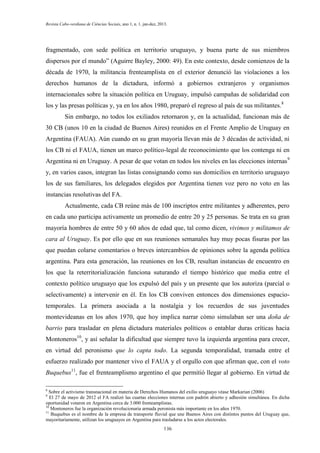 Revista Cabo-verdiana de Ciências Sociais, ano 1, n. 1. jan-dez, 2013.

fragmentado, con sede política en territorio uruguayo, y buena parte de sus miembros
dispersos por el mundo” (Aguirre Bayley, 2000: 49). En este contexto, desde comienzos de la
década de 1970, la militancia frenteamplista en el exterior denunció las violaciones a los
derechos humanos de la dictadura, informó a gobiernos extranjeros y organismos
internacionales sobre la situación política en Uruguay, impulsó campañas de solidaridad con
los y las presas políticas y, ya en los años 1980, preparó el regreso al país de sus militantes.8
Sin embargo, no todos los exiliados retornaron y, en la actualidad, funcionan más de
30 CB (unos 10 en la ciudad de Buenos Aires) reunidos en el Frente Amplio de Uruguay en
Argentina (FAUA). Aún cuando en su gran mayoría llevan más de 3 décadas de actividad, ni
los CB ni el FAUA, tienen un marco político-legal de reconocimiento que los contenga ni en
Argentina ni en Uruguay. A pesar de que votan en todos los niveles en las elecciones internas 9
y, en varios casos, integran las listas consignando como sus domicilios en territorio uruguayo
los de sus familiares, los delegados elegidos por Argentina tienen voz pero no voto en las
instancias resolutivas del FA.
Actualmente, cada CB reúne más de 100 inscriptos entre militantes y adherentes, pero
en cada uno participa activamente un promedio de entre 20 y 25 personas. Se trata en su gran
mayoría hombres de entre 50 y 60 años de edad que, tal como dicen, vivimos y militamos de
cara al Uruguay. Es por ello que en sus reuniones semanales hay muy pocas fisuras por las
que puedan colarse comentarios o breves intercambios de opiniones sobre la agenda política
argentina. Para esta generación, las reuniones en los CB, resultan instancias de encuentro en
los que la reterritorialización funciona suturando el tiempo histórico que media entre el
contexto político uruguayo que los expulsó del país y un presente que los autoriza (parcial o
selectivamente) a intervenir en él. En los CB conviven entonces dos dimensiones espaciotemporales. La primera asociada a la nostalgia y los recuerdos de sus juventudes
montevideanas en los años 1970, que hoy implica narrar cómo simulaban ser una doña de
barrio para trasladar en plena dictadura materiales políticos o entablar duras críticas hacia
Montoneros10, y así señalar la dificultad que siempre tuvo la izquierda argentina para crecer,
en virtud del peronismo que lo capta todo. La segunda temporalidad, tramada entre el
esfuerzo realizado por mantener vivo el FAUA y el orgullo con que afirman que, con el voto
Buquebus11, fue el frenteamplismo argentino el que permitió llegar al gobierno. En virtud de
8

Sobre el activismo transnacional en materia de Derechos Humanos del exilio uruguayo véase Markarian (2006)
El 27 de mayo de 2012 el FA realizó las cuartas elecciones internas con padrón abierto y adhesión simultánea. En dicha
oportunidad votaron en Argentina cerca de 3.000 frenteamplistas.
10
Montoneros fue la organización revolucionaria armada peronista más importante en los años 1970.
11
Buquebus es el nombre de la empresa de transporte fluvial que une Buenos Aires con distintos puntos del Uruguay que,
mayoritariamente, utilizan los uruguayos en Argentina para trasladarse a los actos electorales.
9

136

 