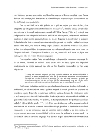 Revista Cabo-verdiana de Ciências Sociais, ano 1, n. 1. jan-dez, 2013.

esto último es que esta generación, no sólo milita para que el FA se consolide como fuerza
política, sino también para demostrarle a Montevideo que no puede seguir excluyéndonos de
los ámbitos de toma de decisión.
Esta exclusividad en la vida política en el país de origen por parte de las y los
integrantes de esta generación autodenominados dinosaurios12, enmarca una de las tensiones
que enfrenta la juventud recientemente sumada al FAUA. Sergio, Pablo y el resto de sus
compañeros/as que comparten militancias políticas en ambos países, amplían sus horizontes
creativos de intervención, extendiéndolos a los modos de pensar la membresía y el ejercicio
de la ciudadanía. Ante comentarios críticos como el expresado por Adela, citado al comienzo
de este texto, Paula, que nació en 1982 y llegó a Buenos Aires con tres meses de vida, decía:
acá en Argentina está lleno de uruguayos que no están empadronados, que van y votan en
Uruguay nada más. El uruguayo de toda la vida va y vota allá. Acá votan sus hijos, sus
nietos, pero ellos no, ¿viste? Ellos son uruguayos.
Con esta observación, Paula interpela lo que es la posición, entre otros migrantes, de
su tía Marta, residente en Buenos Aires desde hace 37 años, quien nos explicaba
taxativamente su opción personal más allá de los derechos consagrados por las leyes
migratorias:
Yo elegí ser ciudadana uruguaya, yo estoy eligiendo conservar mis derechos uruguayos y
entonces no puedo pretender tener, hacer uso de los derechos argentinos. Yo con eso estoy
haciendo una elección, la de no ser argentina. Yo estoy acá como residente y no quiero ser
argentina, por eso no voto acá y sí voto allá. Por más que pueda votar acá y la ley me lo
permita: ¿por qué voy a votar y a tener derechos acá que yo estoy eligiendo no tener?

En términos simbólicos, subjetivos, pero fundamentalmente en términos de lealtades y
membresías, las definiciones en torno a quiénes integran la nación, quiénes son y quiénes se
consideran sujetos de derecho es materia de múltiples luchas y disputas. En este terreno, tanto
el activismo político como el Estado-nación, tienden a promover lazos duraderos anclados en
que cierta exclusividad visible, por ejemplo, en la implementación de "políticas nacionales
globales" (Glick Schiller et al., 1997: 124). Esto, que rápidamente podría ser cuestionado si
pensamos en los acuerdos y marcos internacionales que permiten la existencia de la doble
ciudadanía o en las expresiones que en términos nativos aluden a las dos patrias, no
necesariamente encuentra traductibilidad política entre la militancia transnacional. Lo
sucedido en torno al activismo uruguayo en el exterior en post de la extensión extraterritorial

12

Con “dinosaurios” la generación fundadora del FAUA alude al largo tiempo que llevan en Argentina involucrados en la
vida política del Uruguay.
137

 