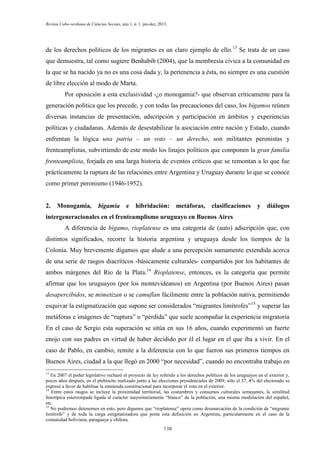 Revista Cabo-verdiana de Ciências Sociais, ano 1, n. 1. jan-dez, 2013.

de los derechos políticos de los migrantes es un claro ejemplo de ello.13 Se trata de un caso
que demuestra, tal como sugiere Benhabib (2004), que la membresía cívica a la comunidad en
la que se ha nacido ya no es una cosa dada y, la pertenencia a ésta, no siempre es una cuestión
de libre elección al modo de Marta.
Por oposición a esta exclusividad -¿o monogamia?- que observan críticamente para la
generación política que los precede, y con todas las precauciones del caso, los bígamos reúnen
diversas instancias de presentación, adscripción y participación en ámbitos y experiencias
políticas y ciudadanas. Además de desestabilizar la asociación entre nación y Estado, cuando
enfrentan la lógica una patria – un voto – un derecho, son militantes peronistas y
frenteamplistas, subvirtiendo de este modo los linajes políticos que componen la gran familia
frenteamplista, forjada en una larga historia de eventos críticos que se remontan a lo que fue
prácticamente la ruptura de las relaciones entre Argentina y Uruguay durante lo que se conoce
como primer peronismo (1946-1952).

2.

Monogamia,

bigamia

e

hibridación: metáforas,

clasificaciones

y

diálogos

intergeneracionales en el frenteamplismo uruguayo en Buenos Aires
A diferencia de bígamo, rioplatense es una categoría de (auto) adscripción que, con
distintos significados, recorre la historia argentina y uruguaya desde los tiempos de la
Colonia. Muy brevemente digamos que alude a una percepción sumamente extendida acerca
de una serie de rasgos diacríticos -básicamente culturales- compartidos por los habitantes de
ambos márgenes del Río de la Plata.14 Rioplatense, entonces, es la categoría que permite
afirmar que los uruguayos (por los montevideanos) en Argentina (por Buenos Aires) pasan
desapercibidos, se mimetizan o se camuflan fácilmente entre la población nativa, permitiendo
esquivar la estigmatización que supone ser considerados “migrantes limítrofes”15 y superar las
metáforas e imágenes de “ruptura” o “pérdida” que suele acompañar la experiencia migratoria
En el caso de Sergio esta superación se sitúa en sus 16 años, cuando experimentó un fuerte
enojo con sus padres en virtud de haber decidido por él el lugar en el que iba a vivir. En el
caso de Pablo, en cambio, remite a la diferencia con lo que fueron sus primeros tiempos en
Buenos Aires, ciudad a la que llegó en 2000 “por necesidad”, cuando no encontraba trabajo en
13

En 2007 el poder legislativo rechazó el proyecto de ley referido a los derechos políticos de los uruguayos en el exterior y,
pocos años después, en el plebiscito realizado junto a las elecciones presidenciales de 2009, sólo el 37, 4% del electorado se
expresó a favor de habilitar la enmienda constitucional para incorporar el voto en el exterior.
14
Entre estos rasgos se incluye la proximidad territorial, las costumbres y consumos culturales semejantes, la similitud
fenotípica estereotipada ligada al carácter mayoritariamente “blanco” de la población, una misma modulación del español,
etc.
15
No podremos detenernos en esto, pero digamos que “rioplatense” opera como desmarcación de la condición de “migrante
limítrofe” y de toda la carga estigmatizadora que porta esta definición en Argentina, particularmente en el caso de la
comunidad boliviana, paraguaya y chilena.
138

 