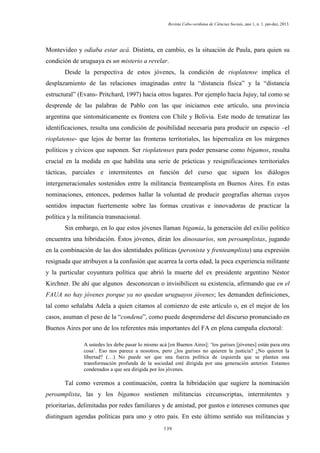 Revista Cabo-verdiana de Ciências Sociais, ano 1, n. 1. jan-dez, 2013.

Montevideo y odiaba estar acá. Distinta, en cambio, es la situación de Paula, para quien su
condición de uruguaya es un misterio a revelar.
Desde la perspectiva de estos jóvenes, la condición de rioplatense implica el
desplazamiento de las relaciones imaginadas entre la “distancia física” y la “distancia
estructural” (Evans- Pritchard, 1997) hacia otros lugares. Por ejemplo hacia Jujuy, tal como se
desprende de las palabras de Pablo con las que iniciamos este artículo, una provincia
argentina que sintomáticamente es frontera con Chile y Bolivia. Este modo de tematizar las
identificaciones, resulta una condición de posibilidad necesaria para producir un espacio –el
rioplatense- que lejos de borrar las fronteras territoriales, las hiperrealiza en los márgenes
políticos y cívicos que suponen. Ser rioplatenses para poder pensarse como bígamos, resulta
crucial en la medida en que habilita una serie de prácticas y resignificaciones territoriales
tácticas, parciales e intermitentes en función del curso que siguen los diálogos
intergeneracionales sostenidos entre la militancia frenteamplista en Buenos Aires. En estas
nominaciones, entonces, podemos hallar la voluntad de producir geografías alternas cuyos
sentidos impactan fuertemente sobre las formas creativas e innovadoras de practicar la
política y la militancia transnacional.
Sin embargo, en lo que estos jóvenes llaman bigamia, la generación del exilio político
encuentra una hibridación. Éstos jóvenes, dirán los dinosaurios, son peroamplistas, jugando
en la combinación de las dos identidades políticas (peronista y frenteamplista) una expresión
resignada que atribuyen a la confusión que acarrea la corta edad, la poca experiencia militante
y la particular coyuntura política que abrió la muerte del ex presidente argentino Néstor
Kirchner. De ahí que algunos desconozcan o invisibilicen su existencia, afirmando que en el
FAUA no hay jóvenes porque ya no quedan uruguayos jóvenes; les demanden definiciones,
tal como señalaba Adela a quien citamos al comienzo de este artículo o, en el mejor de los
casos, asuman el peso de la “condena”, como puede desprenderse del discurso pronunciado en
Buenos Aires por uno de los referentes más importantes del FA en plena campaña electoral:
A ustedes les debe pasar lo mismo acá [en Buenos Aires]: ‘los gurises [jóvenes] están para otra
cosa’. Eso nos parece a nosotros, pero ¿los gurises no quieren la justicia? ¿No quieren la
libertad? (…) No puede ser que una fuerza política de izquierda que se plantea una
transformación profunda de la sociedad esté dirigida por una generación anterior. Estamos
condenados a que sea dirigida por los jóvenes.

Tal como veremos a continuación, contra la hibridación que sugiere la nominación
peroamplista, las y los bígamos sostienen militancias circunscriptas, intermitentes y
prioritarias, delimitadas por redes familiares y de amistad, por gustos e intereses comunes que
distinguen agendas políticas para uno y otro país. En este último sentido sus militancias y
139

 