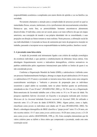 Revista Cabo-verdiana de Ciências Sociais, ano 1, n. 1. jan-dez, 2013.

responsabilidade econômica e completada com maior direito de opinião e voz na família e na
sociedade.
Novamente chamamos a atenção para a complexidade do processo juvenil no qual as
maturidades físicas, sexuais, intelectuais, civis e profissionais não necessariamente coincidem.
Destaca-se que, nesta fase, as potencialidades humanas encontram-se plenamente
desenvolvidas. O indivíduo, como um ser social, passa a ser mais reflexivo do que em etapas
anteriores, sua concepção de mundo e sua própria identidade vão se consolidando, e suas
projeções em direção ao futuro tornam-se mais realistas. Neste processo, a afirmação social de
sua individualidade é vivenciada na busca de autonomia por meio da progressiva inserção no
trabalho, passando a incorporar novas responsabilidades no âmbito jurídico, familiar e social.

3. A juventude como faixa etária
A noção de juventude está intimamente ligada a um critério de medição cronológica
da existência individual, o que permite o estabelecimento de diferentes faixas etárias. Esta
abordagem frequentemente recorre a indicadores demográficos, critérios normativos ou
padrões estabelecidos pelos organismos internacionais para definir os limites de quem é ou
não considerado jovem.
Conforme a Organização Mundial da Saúde (OMS), a adolescência é definida como
um processo fundamentalmente biológico, abrange as etapas da pré-adolescência (10-14 anos)
e a adolescência (15-19 anos); a juventude se iniciaria nessa faixa etária como uma categoria
essencialmente sociológica e “indicaria o processo de preparação para os indivíduos
assumirem o papel adulto na sociedade, tanto no plano familiar quanto no profissional,
estendendo-se dos 15 aos 24 anos”. (WAISELFISZ, 2002, p. 18). Por sua vez, a Organização
Ibero-americana de Juventude trabalha com a faixa entre os 14 e os 30 anos de idade. Na
pesquisa espanhola Informe Juventude em Espanha e na pesquisa realizada pelo Instituto
Mexicano de La Juventud intitulada Encuesta nacional de Juventud 2000, foi utilizado o
intervalo entre 15 a 29 anos de idade (UNESCO, 2006). Alguns países, como o Japão,
classificam como jovens os indivíduos com idades até 35 anos (WAISELFISZ, 2002). No
Brasil, a abordagem demográfica do IBGE classifica o “grupo jovem” entre 15 a 24 anos, em
três recortes etários: 15-17 anos como jovens adolescentes; 18-20 anos como jovens; e 21-24
anos como jovens adultos (BAENINGER, 1998, p. 26). Estes exemplos demonstram que há
vários critérios para se definir a faixa etária que compreende a juventude, sendo esta uma
construção social.

14

 