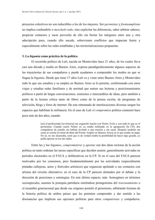 Revista Cabo-verdiana de Ciências Sociais, ano 1, n. 1. jan-dez, 2013.

proyectos colectivos no son reductibles a los de los mayores. Ser peronistas y frenteamplistas
no implica confundirlo o mezclarlo todo, sino explicitar las diferencias, saber arbitrar saberes,
propiciar contactos y sacar provecho de ello sin borrar los márgenes entre una y otra
adscripción pues, cuando ello sucede, sobrevienen conflictos que impactan fuerte y
especialmente sobre las redes entabladas y las territorializaciones propuestas.
3. La bigamia como práctica de la política
El recorrido político de Luli, nacida en Montevideo hace 21 años, de los cuales lleva
casi una década y media en Buenos Aires, expresa paradigmáticamente algunos aspectos de
las trayectorias de sus compañeros y puede ayudarnos a comprender los modos en que se
fragua la bigamia. Desde que tiene 17 años Luli va y viene entre Buenos Aires y Montevideo
todo lo que sus estudios y su empleo en Buenos Aires se lo permite, conformando con estos
viajes y estadías redes familiares y de amistad que nutren sus lecturas y posicionamientos
políticos a partir de largas conversaciones, reuniones e intercambios de ideas, pero también a
partir de la lectura crítica tanto de libros como de la prensa escrita, de programas de
televisión, blogs y foros de internet. De este entramado de interlocuciones diversas surgen los
espacios que habilitan la militancia. En el caso de Luli el compromiso político comenzó hace
poco más de dos años, cuando:
[en] el profesorado [en historia] me enganché mucho con Perón, Evita y con todo lo que es el
peronismo. Cuando murió Néstor yo ya estaba militando en la agrupación [la CP], dos
compañeras de estudio me habían invitado a una reunión y me sumé. Después también me
sumé al comité [Comité de Base del Frente Amplio en Buenos Aires] en el que estaba mi papá.
No sé, no me alcanzaba, sentí que si de verdad estaba la posibilidad de hacer algo grande, yo
podía aportar en los dos lados.

Entre las y los bígamos, comprometerse y aportar son dos ideas rectoras de la acción
política en tanto ordenan las tareas específicas que deciden asumir, generalmente activadas en
períodos electorales en el FAUA y deliberativas en la CP. Si en el caso del FAUA parecen
motivados por los consensos, pero fundamentalmente por las actividades (especialmente
pintadas callejeras, actos y festivales artísticos) que organizan apelando a sus contactos con
artistas del circuito alternativo; en el caso de la CP parecen alentados por el debate y la
discusión de posiciones y estrategias. En este último espacio, más homogéneo en términos
socioepocales, asumen la jerarquía partidaria sintiéndose protagonistas del trasvasamiento o
el recambio generacional que desde sus orígenes postuló el peronismo, arbitrando lecturas de
la historia política de ambos países que les permiten comprender y dar sentido a las
disonancias que implican sus opciones políticas para otros compatriotas y compañeros.
140

 