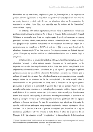 Revista Cabo-verdiana de Ciências Sociais, ano 1, n. 1. jan-dez, 2013.

Haciéndose eco de esto último, Sergio decía: para los frenteamplistas y los uruguayos en
general entender el peronismo es muy difícil, enseguida lo asocian al fascismo. Pero para los
peronistas tampoco es fácil, más de una vez discutimos duro en la agrupación, los
compañeros te dicen: ‘todo bien, pero acordáte que los aviones de la Libertadora16
aterrizaron en Uruguay’.
Sin embargo, entre ambas experiencias políticas existe un denominador común dado
por la racionalización de la militancia. No es desde el “imperio de los sentimientos” (Sigaud,
2004) que se suman ella, sino desde sus propios modos de ponderar los tiempos, recursos y
proyectos. Mediando un café, horas antes de sumarse a una reunión del CB, Pablo explicaba
esta perspectiva que contrasta fuertemente con la concepción militante que impera en la
generación que los precede en el FAUA: sí, acá [en el CB] es como que después de las
elecciones [internas en el FA] me bajé un poco. Pero tampoco es que soy Jesús de Nazaret,
¿viste? No es que voy a salir a predicar y a cambiarle la cabeza a todo el mundo. Hago lo
que puedo.
En la tradición de la generación fundadora del FAUA, la militancia implica sacrificio,
disciplina, jerarquía y altos valores morales fraguados en la participación en las
organizaciones revolucionarias políticamente activas en los años sesenta y en el horror de las
experiencias dictatoriales después. En cambio, las y los bígamos –que integran la primera
generación criada en un contexto totalmente democrático- sostienen una relación con la
política alivianada de este peso. Para ellos la militancia no se presenta asociada a grandes
riesgos (como en su momento lo fue la clandestinidad o la lucha armada) sino al
ensanchamiento de las posibilidades de creer, crear e intervenir en el espacio público
priorizando el presente y la capacidad de gestión. Lejos de los grandes objetivos y más
centrados en las metas concretas en el corto plazo, los repertorios políticos bígamos incluyen
desde lecturas de documentos partidarios a performances artísticas callejeras. Esta forma de
militar está asociada a la alegría y el encuentro, pondera particularmente la eficacia en los
hechos y los logros concretos que varían según las diferencias que trazan entre los espacios
políticos en los que participan. Se trata de un activismo, que además de diferenciar las
agendas políticamente posibles en uno y otro país, se dinamiza en torno a propuestas y leyes
concretas. En el caso de la CP en Argentina, la campaña para la sanción de la ley de
matrimonio igualitario o el voto opcional a partir de los 16 años. En el caso de FA en
Uruguay, la ley de educación sexual y reproductiva y la despenalización de la tenencia de
16

El 16 de septiembre de 1955, la autodenominada “Revolución Libertadora” derrocó al presidente argentino Juan Domingo
Perón instaurando una dictadura militar que se prolongó hasta el 1 de Mayo de 1958.
141

 