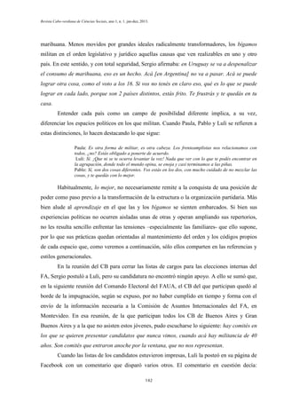 Revista Cabo-verdiana de Ciências Sociais, ano 1, n. 1. jan-dez, 2013.

marihuana. Menos movidos por grandes ideales radicalmente transformadores, los bígamos
militan en el orden legislativo y jurídico aquellas causas que ven realizables en uno y otro
país. En este sentido, y con total seguridad, Sergio afirmaba: en Uruguay se va a despenalizar
el consumo de marihuana, eso es un hecho. Acá [en Argentina] no va a pasar. Acá se puede
lograr otra cosa, como el voto a los 16. Si vos no tenés en claro eso, qué es lo que se puede
lograr en cada lado, porque son 2 países distintos, estás frito. Te frustrás y te quedás en tu
casa.
Entender cada país como un campo de posibilidad diferente implica, a su vez,
diferenciar los espacios políticos en los que militan. Cuando Paula, Pablo y Luli se refieren a
estas distinciones, lo hacen destacando lo que sigue:
Paula: Es otra forma de militar, es otra cabeza. Los frenteamplistas nos relacionamos con
todos, ¿no? Estás obligado a ponerte de acuerdo.
Luli: Sí. ¡Que ni se te ocurra levantar la voz! Nada que ver con lo que te podés encontrar en
la agrupación, donde todo el mundo opina, se enoja y casi terminamos a las piñas.
Pablo: Sí, son dos cosas diferentes. Vos estás en los dos, con mucho cuidado de no mezclar las
cosas, y te quedás con lo mejor.

Habitualmente, lo mejor, no necesariamente remite a la conquista de una posición de
poder como paso previo a la transformación de la estructura o la organización partidaria. Más
bien alude al aprendizaje en el que las y los bígamos se sienten embarcados. Si bien sus
experiencias políticas no ocurren aisladas unas de otras y operan ampliando sus repertorios,
no les resulta sencillo enfrentar las tensiones –especialmente las familiares- que ello supone,
por lo que sus prácticas quedan orientadas al mantenimiento del orden y los códigos propios
de cada espacio que, como veremos a continuación, sólo ellos comparten en las referencias y
estilos generacionales.
En la reunión del CB para cerrar las listas de cargos para las elecciones internas del
FA, Sergio postuló a Luli, pero su candidatura no encontró ningún apoyo. A ello se sumó que,
en la siguiente reunión del Comando Electoral del FAUA, el CB del que participan quedó al
borde de la impugnación, según se expuso, por no haber cumplido en tiempo y forma con el
envío de la información necesaria a la Comisión de Asuntos Internacionales del FA, en
Montevideo. En esa reunión, de la que participan todos los CB de Buenos Aires y Gran
Buenos Aires y a la que no asisten estos jóvenes, pudo escucharse lo siguiente: hay comités en
los que se quieren presentar candidatos que nunca vimos, cuando acá hay militancia de 40
años. Son comités que entraron anoche por la ventana, que no nos representan.
Cuando las listas de los candidatos estuvieron impresas, Luli la posteó en su página de
Facebook con un comentario que disparó varios otros. El comentario en cuestión decía:
142

 