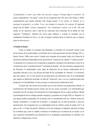 Revista Cabo-verdiana de Ciências Sociais, ano 1, n. 1. jan-dez, 2013.

¡Compañer@s, a votar! ¡Las calles son nuestras, aunque el tiempo diga lo contrario!. Al
posteo respondieron “me gusta” varios de los integrantes del CB, pero sólo Sergio y Pablo
comprendieron qué estaba diciendo Luli. Sergio posteó: Y los sueños no soñados ya se
amargan la garganta y se callan. Y eso, casi siempre (o siempre), les encanta. El siguiente
posteo fue de Pablo: ¡Vamos compañeros! ‘Los sentimientos vuelven con el día’. De este
modo, en las sucesivas citas a una de las canciones más conocidas de la banda de rock
argentina “Callejeros”, hallaron las claves para elaborar y evaluar lo sucedido con la
candidatura frustrada de Luli y, en ella, la tajante condena hacia la bigamia que se impuso
entre los dinosaurios.
4. Palabras finales
Como es sabido, el concepto más difundido -y criticado- de “juventud” remite a uno
de los íconos de la modernidad y es heredero de la visión parsoniana de ésta (Urteaga, 2011 y
Suárez Navaz, 2006, entre otros). Cuando este concepto de juventud -leído en la línea de la
dicotomía tradición/modernidad como oposición de “cultura de los adultos”/“cultura juvenil”es analizado en el contexto de la experiencia migratoria, incorpora otra dicotomía, como lo es
la distinción entre “sociedad emisora”/“sociedad de destino”. En esta mecánica superposición
de binomios, la modernidad, como lugar de liberación de las formas tradicionales de la
autoridad, ubicaría a los y las jóvenes del lado de las sociedades de “destino” y el territorio
que ésta supone. Así, la esta noción de juventud gana una dimensión más en la complejidad
que supone su definición asociada a la idea de “transición” que, a su vez, explicaría para esta
perspectiva la inestabilidad y el caos con que se caracteriza la condición juvenil.
Al igual que esta noción de juventud, que en este artículo nos propusimos discutir, la
conformación del Estados-nación resulta otro de los íconos asociados a la modernidad que
encuentra uno de sus ápices de realización en la promulgación de los corpus jurídicos. Desde
la promulgación de los códigos penales uruguayo y argentino en el siglo XIX, la “bigamia” es
una figura jurídica penalizada. En el primer caso es considerada entre los “delitos contra las
buenas costumbres y el orden de la familia” y castigada con un año de prisión a cinco de
penitenciaría. En el segundo caso, es contemplada entre los “delitos contra el estado civil” y la
pena va de 1 a 4 años de prisión. Mientras en el caso uruguayo, la bigamia subvierte el orden
de la familia que, como es sabido, constituye la metáfora por excelencia de la nación; en el
caso argentino desestabiliza una dimensión de la ciudadanía, puntualmente la referida a los
derechos y obligaciones cívicas.

143

 