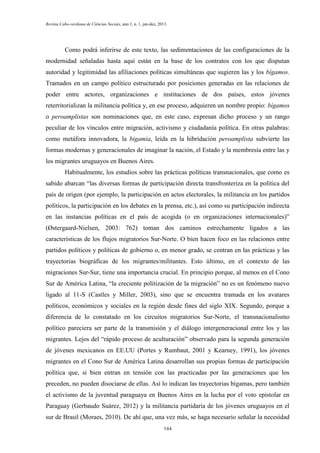 Revista Cabo-verdiana de Ciências Sociais, ano 1, n. 1. jan-dez, 2013.

Como podrá inferirse de este texto, las sedimentaciones de las configuraciones de la
modernidad señaladas hasta aquí están en la base de los contratos con los que disputan
autoridad y legitimidad las afiliaciones políticas simultáneas que sugieren las y los bígamos.
Tramados en un campo político estructurado por posiciones generadas en las relaciones de
poder entre actores, organizaciones e instituciones de dos países, estos jóvenes
reterritorializan la militancia política y, en ese proceso, adquieren un nombre propio: bígamos
o peroamplistas son nominaciones que, en este caso, expresan dicho proceso y un rango
peculiar de los vínculos entre migración, activismo y ciudadanía política. En otras palabras:
como metáfora innovadora, la bigamia, leída en la hibridación peroamplista subvierte las
formas modernas y generacionales de imaginar la nación, el Estado y la membresía entre las y
los migrantes uruguayos en Buenos Aires.
Habitualmente, los estudios sobre las prácticas políticas transnacionales, que como es
sabido abarcan “las diversas formas de participación directa transfronteriza en la política del
país de origen (por ejemplo, la participación en actos electorales, la militancia en los partidos
políticos, la participación en los debates en la prensa, etc.), así como su participación indirecta
en las instancias políticas en el país de acogida (o en organizaciones internacionales)”
(Østergaard-Nielsen, 2003: 762) toman dos caminos estrechamente ligados a las
características de los flujos migratorios Sur-Norte. O bien hacen foco en las relaciones entre
partidos políticos y políticas de gobierno o, en menor grado, se centran en las prácticas y las
trayectorias biográficas de los migrantes/militantes. Esto último, en el contexto de las
migraciones Sur-Sur, tiene una importancia crucial. En principio porque, al menos en el Cono
Sur de América Latina, “la creciente politización de la migración” no es un fenómeno nuevo
ligado al 11-S (Castles y Miller, 2003), sino que se encuentra tramada en los avatares
políticos, económicos y sociales en la región desde fines del siglo XIX. Segundo, porque a
diferencia de lo constatado en los circuitos migratorios Sur-Norte, el transnacionalismo
político pareciera ser parte de la transmisión y el diálogo intergeneracional entre los y las
migrantes. Lejos del “rápido proceso de aculturación” observado para la segunda generación
de jóvenes mexicanos en EE.UU (Portes y Rumbaut, 2001 y Kearney, 1991), los jóvenes
migrantes en el Cono Sur de América Latina desarrollan sus propias formas de participación
política que, si bien entran en tensión con las practicadas por las generaciones que los
preceden, no pueden disociarse de ellas. Así lo indican las trayectorias bígamas, pero también
el activismo de la juventud paraguaya en Buenos Aires en la lucha por el voto epistolar en
Paraguay (Gerbaudo Suárez, 2012) y la militancia partidaria de los jóvenes uruguayos en el
sur de Brasil (Moraes, 2010). De ahí que, una vez más, se haga necesario señalar la necesidad
144

 
