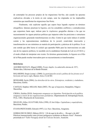 Revista Cabo-verdiana de Ciências Sociais, ano 1, n. 1. jan-dez, 2013.

de contemplar los procesos propios de las migraciones Sur-Sur, aún cuando las apuestas
explicativas elevadas a la teoría en este campo, sean las originadas en las implacables
asimetrías que manifiestan las migraciones Sur-Norte.
Finalmente, vale explicitar aquello que espero haya logrado exponer en términos
etnográficos. Quienes practican la bigamia, con los consabidos conflictos y contradicciones
que expusimos hasta aquí, indican para lo rioplatense geografías alternas a las que no
necesariamente les siguen prácticas políticas que impacten sobre las posiciones o estructuras
organizacionales generando transformaciones en ellas. Contra lo que suele indicar el sentido
común y las representaciones mediáticas de lo juvenil, creatividad, innovación y
transformación no son sinónimos en materia de participación y prácticas de la política. Es en
este sentido que debe leerse el cuidado que apuntaba Pablo para las intervenciones en cada
uno de los espacios políticos, lo sucedido con la candidatura frustrada de Luli en el FAUA y
el modo cifrado de interpretar este evento. En términos generacionales, la bigamia en el Río
de la Plata puede resultar innovadora pero no necesariamente es transformadora.
Referências
AGUIRRE BAYLEY, Miguel (2000). Frente Amplio. La admirable alarma de 1971,
Montevideo, Ediciones de la Banda Oriental.
BALARDINI, Sergio (comp.). (2000). La participación social y política de los jóvenes en el
horizonte del nuevo siglo, Buenos Aires, CLACSO.
BENHABIB, Seyla (2004). Los derechos de los otros. Extranjeros, residentes y ciudadanos,
Barcelona, Gedisa.
CASTLES, Stephen; MILLER, Mark (2003). The age of migration, Hampshire, Palgave
Macmillan.
CROSA, Zuleika (2010). Inmigrantes uruguayos en Argentina. Participación en la política
uruguaya a través de las organizaciones partidarias. Departamento de Antropología Social,
FFyL, UBA. Disertación de licenciatura.
DELEUZE, Gilles; GUATTARI, Félix (1998). El Anti Edipo. Capitalismo y esquizofrenia,
Barcelona, Paidós.
EVANS-PRITCHARD, Edward (1997). Los Nuer, Barcelona, Anagrama.
GERBAUDO SUÁREZ, Débora (2012). “¿Ni de aquí ni de allá o… De aquí y de allá?
Prácticas transnacionales entre jóvenes paraguayos residentes en Buenos Aires”. Ponencia
presentada en V Taller Paraguay desde las Ciencias Sociales, Asunción.

145

 