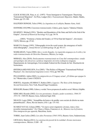 Revista Cabo-verdiana de Ciências Sociais, ano 1, n. 1. jan-dez, 2013.

GLICK SCHILLER, Nina; et. al, (1997). “From Immigrant to Transmigrant: Theorizing
Transnational Migration”. En Pries, Ludger (Ed.): Transnationale Migration. Baden- Baden,
Nomos, pp 121-140.
HALPERIN DONGHI, Tulio (1994). La Argentina en el callejón, Buenos Aires, Ariel.
HANNERZ, Ulf (1998). Conexiones transnacionales. Cultura, gente, lugares. Valencia, Frónesis.
KEARNEY, Michael (1991). “Borders and Boundaries of the State and Self at the End of the
Empire”, Journal of Historical Sociology 4 (1), pp. 54-74.
______. (2003). “Fronteras y límites del Estado y el YO al final del Imperio”, Alteridades
13(25), México, pp. 47-62.
MARCUS, George (1995). “Ethnography in/on the word system: the emergence of multisited ethnography”, Annual Review of Anthropology 24, pp. 95-117.
MARKARIAN, Vania (2006). Idos y recién llegados. La izquierda uruguaya en el exilio y las
redes transnacionales de Derechos Humanos, México, La vasija.
MORAES, Alex (2010). Deslocamentos transnacionais no Cone-Sul contemporâneo: estudo
antropológico dos discursos e práticas imigrantes em torno à diáspora uruguaia.
Departamento de Antropologia, Universidade Federal do Rio Grande do Sul. Disertación de
licenciatura.
ØSTERGAARD-NIELSEN, Eva (2003). “The Politics of Migrants' Transnational Political
Practices”, En: International migration review 37(3), pp 760-786.
PELLEGRINO, Adela (2003). La emigración en el Uruguay actual. ¿El último que apague la
luz? Montevideo, Centro UNESCO.
PORTES, Alejandro; RUMBAUT, Rubén (2001). Legacies: The Story of the Immigrant
Second Generation, New York, Russell Sage Foundation.
ROSALDO, Renato (1989). Cultura y verdad. Nueva propuesta de análisis social. México, Grijalbo.
SIDICARO, Ricardo (2002). Los tres peronismos: Estado y poder económico, 1946-55/
1973-76 / 1989-99, Buenos Aires, Editorial Siglo XXI.
SIGAUD, Lygia (2004). “Armadilhas da honra e do perdão: usos sociais do direito na mata
pernambucana”, Mana, Rio de Janeiro, (10) 1, pp. 131-163.
SUAREZ NAVAZ, Liliana (2006). “Un nuevo actor migratorio: jóvenes, rutas y ritos
juveniles transnacionales”. En: Checa y Olmos, Francisco et. al., Menores tras la frontera.
Otra inmigración que aguarda, Barcelona, Icaria.
TORRE, Juan Carlos (2002). Los años Peronistas (1943-1955), Buenos Aires, Sudamericana.
URTEAGA, Maritza (2011). La construcción juvenil de la realidad. Jóvenes mexicanos
contemporáneos, México, UAM – JP.
146

 