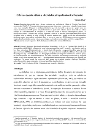 Revista Cabo-verdiana de Ciências Sociais, ano 1, n. 1. jan-dez, 2013.

Coletivos juvenis, cidade e identidades: etnografia do estranhamento*
Valéria Silva**
Resumo: Pesquisa desenvolvida junto a jovens residentes em periferias da cidade de Teresina-Piauí-Brasil,
membros do CBMX-PI. Trata das interlocuções produzidas inter-grupo e deste com a cidade, interpretando
como essas interações delineiam os atributos identitários que vão marcando os jovens e o grupo, tanto nos
espaços de treinos do BMX quanto num deslocamento do grupo entre o bairro Dirceu Arcoverde e a cidade
contígua de Timon-Maranhão. A etnografia e a entrevista trazem as relações intersubjetivas grupais, os
movimentos-rituais e a relação com “o outro”, buscando evidenciar os sentidos construídos pelos jovens e pela
sociedade sobre os mesmos e sobre o BMX. É possível apontar que a cidade os vê com estranhamento,
admiração, medo, aprovação e intolerância. Para os jovens, o grupo e o BMX aparecem como ancoragem,
criação, desafio, amizade, autoria, espaço de construção positiva de si mesmos e dos territórios que partilham.
Palavras-chave: Coletivos juvenis. BMX. Culturas e sociabilidades urbanas. Identidades.

Abstract: Research developed with young people from the periphery of the city of Teresina-Piauí- Brazil, all of
them members of CBMX-PI. It focuses the group’s interaction and the youth’s sociability with the city. Analyze
how these interactions delineate attributes of identity that will mark the young people and the group in both
spaces workouts of BMX as during the displacement of the group from the neighborhood Dirceu Arcoverde until
the contiguous city Timon-Maranhão. The ethnography and interview bring their interpersonal relations group,
the ritual-movements and the relationship with "the other" evidencing the meanings construction by the youth
and the society about them and about BMX. The city sees them with strangeness, amazement, fear, approval and
intolerance. For young people the group and BMX appear as anchoring, creation, challenge, friendship,
authorship, positive space construction of themselves, of the shared territories.
Keywords: Youth’s Collective. BMX. Urban culture and sociability. Identities.

Introdução
Ao trabalhar com as identidades constituídas no âmbito dos grupos juvenis parto do
entendimento de que no contexto das sociedades complexas, onde as referências
socioculturais mudam de lugar constante e rapidamente (BAUMAN, 2001), os coletivos de
jovens têm adquirido um papel de destaque nas sociabilidades e nos processos de formação
identitária juvenis. A partida, material e/ou simbólica, do ambiente familiar, por razões várias,
marcam o momento de individuação juvenil, da separação de meninos e meninas de um
coletivo primário, impondo-os a busca de suas próprias respostas aos desafios novos que a
vida lhes trará permanentemente. Nesse percurso incerto à adultez, a despeito das mudanças
hoje colocadas - seja no tocante à classe, ao gênero, à etnia, à moratória acessada
(MARGULIS, 2000) aos territórios partilhados, às culturas onde estão inseridas etc - que
impõem à categoria juventudes uma condição nômade, os grupos se constituem em ambientes
de fomento e geração dos sentidos novos e de formulação de algumas respostas à necessidade

*

Trabalho apresentado na 27ª Reunião Brasileira de Antropologia, realizada entre os dias 1 e 4 de agosto de 2010, em
Belém-Pará-Brasil, readequado para esta publicação. Pesquisa apoiada pelo CNPq e FAPEPI. Recebido em Janeiro de 2013 e
aceite em Março de 2013.
**
Dra. em Sociologia Política. Coordenadora do Programa de Pós-Graduação em Sociologia da Universidade Federal do
Piauí, UFPI-Brasil. E-mail: valeriasil@uol.com.br
147

 