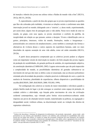 Revista Cabo-verdiana de Ciências Sociais, ano 1, n. 1. jan-dez, 2013.

de inserção e trânsito dos jovens nas esferas várias e fluidas do mundo vida a fora 1 (SILVA,
2012a; SILVA, 2012b).
É, especialmente, a partir da ótica dos grupos que os jovens experimentam as questões
que lhes são colocadas pela realidade, vivenciam as relações sociais e conformam uma dada
intervenção juvenil no mundo; dialogando com o ‘exterior’, e, desse modo, experimentando,
por assim dizer, alguns ritos de passagem para a vida adulta. Nesse novo modo de estar no
mundo, no grupo, com seus iguais, os jovens encontram o conforto da partilha, da
receptividade em relação ao que pensam, sentem e desejam. Vivem a identificação com os
gostos, princípios, interesses, visões de mundo, frustrações, medos e inseguranças potencializados em contextos de amadurecimento-, como também a construção das formas e
alternativas de vivência desses e outros aspectos da experiência humana, cada vez mais
descolados da suposta assunção de uma vida adulta, como até então entendida (SILVA,
2012b).
A partir dessa perspectiva compreendo que os coletivos juvenis podem se afigurar
como um importante veículo de intervenção no mundo e de forte atuação dos jovens; lugares
de produção de sociabilidades, de geração profícua de sentidos, de experimentação subjetiva,
de constituição identitária (CARRANO, 2002). Lugares atravessados que são pela imprecisão
e complexidade do mundo, as possibilidades identitárias ali gestadas submetem-se ao
movimento do real que não mais se dobra a uma só enunciação, mas ao discurso polissêmico
orientado pela diversidade das posições e relações possíveis à elaboração do outro, a partir da
ausência de fronteiras, pluralidade de experiências, olhares disponíveis e possibilidades de
escolha (BAUMAN, 2005; BAUMAN, 2000; VELHO, 1999).
Tal configuração dos coletivos se mostra de maior intensidade e relevância quando a
própria família muda de lugar e já não consegue se constituir como espaço de proteção, de
cuidado coletivo e afetividade, seja forçada pelos movimentos de crise da civilização
ocidental contemporânea, seja vitimada pelos limites sócio-econômicos-culturais ainda
impostos aos povos do chamado terceiro mundo, materializados na pobreza, na segregação e
desigualdade social, violência urbana, na discriminação racial, na violação dos direitos de
segmentos vulneráveis.

1

Embora não desconheça o fenômeno do alargamento da adolescência e da juventude, representado – grosso modo - pela
permanência na casa materna, pela dependência material e até simbólica, pela continuação de sociabilidades tidas como
juvenis por um tempo mais elástico, os estudos no campo das juventudes evidenciam que esses fenômenos vão surgindo
entrelaçados a práticas que, no passado, evidenciavam a passagem para a vida adulta, como o agrupamento dos jovens fora
do ambiente familiar. Contemporaneamente essas realidades são simultâneas, retirando a precisão de “marcadores da vida
adulta”, com que lidávamos no passado (SILVA, 2007).
148

 