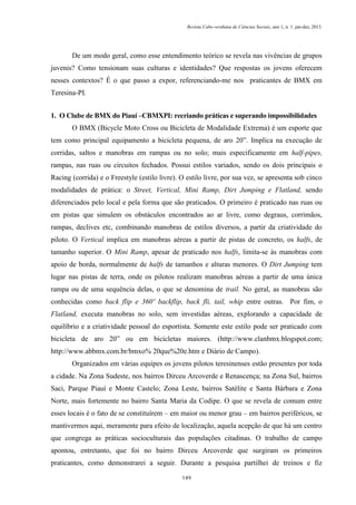 Revista Cabo-verdiana de Ciências Sociais, ano 1, n. 1. jan-dez, 2013.

De um modo geral, como esse entendimento teórico se revela nas vivências de grupos
juvenis? Como tensionam suas culturas e identidades? Que respostas os jovens oferecem
nesses contextos? É o que passo a expor, referenciando-me nos praticantes de BMX em
Teresina-PI.
1. O Clube de BMX do Piauí –CBMXPI: recriando práticas e superando impossibilidades
O BMX (Bicycle Moto Cross ou Bicicleta de Modalidade Extrema) é um esporte que
tem como principal equipamento a bicicleta pequena, de aro 20”. Implica na execução de
corridas, saltos e manobras em rampas ou no solo; mais especificamente em half-pipes,
rampas, nas ruas ou circuitos fechados. Possui estilos variados, sendo os dois principais o
Racing (corrida) e o Freestyle (estilo livre). O estilo livre, por sua vez, se apresenta sob cinco
modalidades de prática: o Street, Vertical, Mini Ramp, Dirt Jumping e Flatland, sendo
diferenciados pelo local e pela forma que são praticados. O primeiro é praticado nas ruas ou
em pistas que simulem os obstáculos encontrados ao ar livre, como degraus, corrimãos,
rampas, declives etc, combinando manobras de estilos diversos, a partir da criatividade do
piloto. O Vertical implica em manobras aéreas a partir de pistas de concreto, os halfs, de
tamanho superior. O Mini Ramp, apesar de praticado nos halfs, limita-se às manobras com
apoio de borda, normalmente de halfs de tamanhos e alturas menores. O Dirt Jumping tem
lugar nas pistas de terra, onde os pilotos realizam manobras aéreas a partir de uma única
rampa ou de uma sequência delas, o que se denomina de trail. No geral, as manobras são
conhecidas como back flip e 360º backflip, back fli, tail, whip entre outras. Por fim, o
Flatland, executa manobras no solo, sem investidas aéreas, explorando a capacidade de
equilíbrio e a criatividade pessoal do esportista. Somente este estilo pode ser praticado com
bicicleta de aro 20” ou em bicicletas maiores. (http://www.clanbmx.blogspot.com;
http://www.abbmx.com.br/bmxo% 20que%20e.htm e Diário de Campo).
Organizados em várias equipes os jovens pilotos teresinenses estão presentes por toda
a cidade. Na Zona Sudeste, nos bairros Dirceu Arcoverde e Renascença; na Zona Sul, bairros
Saci, Parque Piauí e Monte Castelo; Zona Leste, bairros Satélite e Santa Bárbara e Zona
Norte, mais fortemente no bairro Santa Maria da Codipe. O que se revela de comum entre
esses locais é o fato de se constituírem – em maior ou menor grau – em bairros periféricos, se
mantivermos aqui, meramente para efeito de localização, aquela acepção de que há um centro
que congrega as práticas socioculturais das populações citadinas. O trabalho de campo
apontou, entretanto, que foi no bairro Dirceu Arcoverde que surgiram os primeiros
praticantes, como demonstrarei a seguir. Durante a pesquisa partilhei de treinos e fiz
149

 