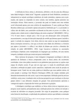 Revista Cabo-verdiana de Ciências Sociais, ano 1, n. 1. jan-dez, 2013.

A definição de faixas etárias é, obviamente, arbitrária e não dá conta das diferenças
entre idade biológica e idade social.2 Seguindo a proposta de Emile Durkheim, considera-se
indispensável ao método sociológico estabelecer, de modo sistemático, rupturas com as prénoções, não apenas as originadas no senso comum, mas também, aquelas presentes nas
instituições oficiais. Desta maneira, a juventude não pode ser tratada como uma unidade
social relacionada apenas com estes critérios de enquadramento. É neste sentido que Pierre
Bourdieu enfatiza que a juventude é apenas uma palavra, lembrando que “[...] a juventude e a
velhice não são dados, mas construídos socialmente na luta entre os jovens e os velhos. As
relações entre a idade social e a idade biológica são muito complexas” (BOURDIEU, 1983, p.
113). O autor chama a atenção para o fato de que esta demarcação etária corresponde,
necessariamente, a um jogo de lutas pela imposição de sentido que demarca quem é incluído e
quem é excluído da categoria. Com efeito, deve-se estar atento ao jogo de manipulações
destas construções normativas, visto que as divisões entre idades são arbitrárias e a fronteira
que separa a juventude e a velhice é um objeto de disputa que envolve a dimensão das
relações de poder (BOURDIEU, 1983). Logo, buscam-se evidenciar as associações
cronológicas simplistas como manipulações de linguagem que encobrem, sob uma mesma
categoria, realidades sociais que conservam pouca similaridade.
Para o processo de pesquisa, é mais instigante à imaginação sociológica ir além da
aparência do fenômeno e buscar compreender como as faixas etárias são socialmente
constituídas; como estas podem constituir-se em parâmetros para posicionar os sujeitos num
espaço de relações sociais. O que está em jogo aqui é a noção de estratificação etária
associada à atribuição de papeis sociais específicos, implicando certa escala de posição na
hierarquia social. Tendo isto em conta, poder-se-á identificar que esses padrões etários, tal
como propõe o sociólogo José Mauricio Domingues (2004), são sempre mediados pela
dimensão hermenêutica da vida social, o que se torna importante à definição geral do universo
simbólico, assim como, à mediação entre as diversas perspectivas que constituem os diversos
grupos etários e suas diferentes situações de geração. Este posicionamento apresenta a
vantagem de superar a imprecisão dos limites que demarcam as gerações.
A abordagem cronológica que estabelece as faixas etárias torna-se importante para a
pesquisa social empírica, principalmente para a definição precisa dos critérios de inclusão e
exclusão de indivíduos na categoria juventude. Isto exige do pesquisador, como qualquer
outra forma de classificação, a explicitação dos parâmetros teóricos que definem a construção
2

Van Gennep (1977), em seu texto clássico sobre os ritos de passagem, demonstra que a puberdade social não coincide,
necessariamente, com a identidade biológica.
15

 