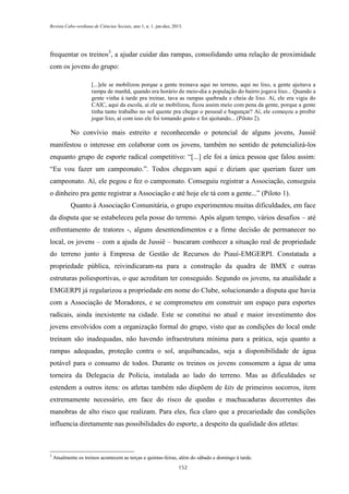 Revista Cabo-verdiana de Ciências Sociais, ano 1, n. 1. jan-dez, 2013.

frequentar os treinos3, a ajudar cuidar das rampas, consolidando uma relação de proximidade
com os jovens do grupo:
[...]ele se mobilizou porque a gente treinava aqui no terreno, aqui no lixo, a gente ajeitava a
rampa de manhã, quando era horário de meio-dia a população do bairro jogava lixo... Quando a
gente vinha à tarde pra treinar, tava as rampas quebrada e cheia de lixo. Aí, ele era vigia do
CAIC, aqui da escola, aí ele se mobilizou, ficou assim meio com pena da gente, porque a gente
tinha tanto trabalho no sol quente pra chegar o pessoal e bagunçar? Aí, ele começou a proibir
jogar lixo, aí com isso ele foi tomando gosto e foi ajeitando... (Piloto 2).

No convívio mais estreito e reconhecendo o potencial de alguns jovens, Jussiê
manifestou o interesse em colaborar com os jovens, também no sentido de potencializá-los
enquanto grupo de esporte radical competitivo: “[...] ele foi a única pessoa que falou assim:
“Eu vou fazer um campeonato.”. Todos chegavam aqui e diziam que queriam fazer um
campeonato. Aí, ele pegou e fez o campeonato. Conseguiu registrar a Associação, conseguiu
o dinheiro pra gente registrar a Associação e até hoje ele tá com a gente...” (Piloto 1).
Quanto à Associação Comunitária, o grupo experimentou muitas dificuldades, em face
da disputa que se estabeleceu pela posse do terreno. Após algum tempo, vários desafios – até
enfrentamento de tratores -, alguns desentendimentos e a firme decisão de permanecer no
local, os jovens – com a ajuda de Jussiê – buscaram conhecer a situação real de propriedade
do terreno junto à Empresa de Gestão de Recursos do Piauí-EMGERPI. Constatada a
propriedade pública, reivindicaram-na para a construção da quadra de BMX e outras
estruturas poliesportivas, o que acreditam ter conseguido. Segundo os jovens, na atualidade a
EMGERPI já regularizou a propriedade em nome do Clube, solucionando a disputa que havia
com a Associação de Moradores, e se comprometeu em construir um espaço para esportes
radicais, ainda inexistente na cidade. Este se constitui no atual e maior investimento dos
jovens envolvidos com a organização formal do grupo, visto que as condições do local onde
treinam são inadequadas, não havendo infraestrutura mínima para a prática, seja quanto a
rampas adequadas, proteção contra o sol, arquibancadas, seja a disponibilidade de água
potável para o consumo de todos. Durante os treinos os jovens consomem a água de uma
torneira da Delegacia de Polícia, instalada ao lado do terreno. Mas as dificuldades se
estendem a outros itens: os atletas também não dispõem de kits de primeiros socorros, item
extremamente necessário, em face do risco de quedas e machucaduras decorrentes das
manobras de alto risco que realizam. Para eles, fica claro que a precariedade das condições
influencia diretamente nas possibilidades do esporte, a despeito da qualidade dos atletas:

3

Atualmente os treinos acontecem as terças e quintas-feiras, além do sábado e domingo à tarde.
152

 