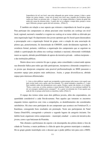 Revista Cabo-verdiana de Ciências Sociais, ano 1, n. 1. jan-dez, 2013.

[importância de ter] um local, uma pista adequada pra gente treinar, porque é chato a gente
chegar em outros estados - como nos já tamo com cinco anos viajando pra Fortaleza, agora
vamos pra Natal, no próximo mês - e chegar lá e ter rampas diferentes e muitos da gente não
andar por causa da estrutura deles. A gente não vai se adaptar a rampa deles, porque a nossa
aqui é diferente, porque a gente não tem estrutura... (Piloto 2).

É também em relação a esse aspecto que reiteram a importância de Jussiê no grupo.
Para participar dos campeonatos os atletas precisam estar inseridos em rankings em nível
local, regional, nacional e mundial e o registro no ranking só se torna válido se efetivado por
uma organização legal. Os depoimentos dos jovens apontam que foi Jussiê quem desencadeou
a preocupação com a organização formal do grupo, com a criação de uma associação de
pilotos que, posteriormente, foi denominado de CBMXPI, sendo devidamente registrado. A
existência formal, portanto, viabilizou a organização dos campeonatos que se seguiram na
cidade e a participação dos atletas nos rankings estaduais e nacional, oferecendo visibilidade
maior ao esporte, abrindo possibilidades de apoios da iniciativa privada – embora incipiente –
e das instituições públicas.
Dentro desse novo contexto foi que o grupo, antes consolidado e conservando apenas
sua dimensão lúdica para todos que dele participavam, incorporou a dimensão competitiva e
os jovens que desejavam conquistar uma possível profissionalização no BMX passaram a
encontrar espaço para projetos mais ambiciosos. Assim, o grupo diversificou-se, abrindo
espaço para interesses diferenciados:
[...] tem os dois públicos: aquele que acompanha a gente porque acha massa e tem aquele que
quer evoluir junto com a gente, que fica tentando. Vê a gente tentando a manobra e [...] quer
fazer também, então eles permanecem com a gente. Porque a gente não desiste, aí se inspira:
“Porra, o cara caiu, se cortou, ponteou e nunca desistiu! Então, eu vou continuar também! Se
ele vai conseguir, também posso conseguir!”. Aí, a gente vai estimular ele. E tem aqueles que
anda de bike só porque acha bonito as manobras, tudim. (Piloto 2).

O espaço dos treinos reúne esses dois públicos juvenis, além dos expectadores, em
quantidade considerável a cada fim-de-semana. Para aqueles que tomaram os encontros
enquanto treinos esportivos com vista a competições, os desdobramentos são considerados
satisfatórios. Há cinco anos participam de um campeonato que acontece em Fortaleza-CE, o
Kamikase, conseguindo bons resultados em premiação. Neste ano participaram do Natal
Games (Natal-RN), conseguindo o primeiro e segundo lugares da categoria iniciante. Em
âmbito local, organizam vários campeonatos – municipal, estadual – e outros de iniciativa dos
jovens, como o que batizaram de Piratinha.
Não obstante a performance do esporte e do desempenho dos pilotos dentro e fora da
cidade de Teresina, o maior problema é a falta de apoio dos gestores municipais e estaduais.
Há no grupo grande insatisfação com o descaso que o poder público tem para com o BMX:
153

 