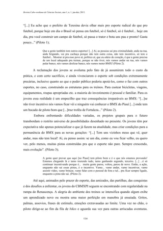 Revista Cabo-verdiana de Ciências Sociais, ano 1, n. 1. jan-dez, 2013.

“[...] Eu acho que o prefeito de Teresina devia olhar mais pro esporte radical do que pro
futebol, porque hoje em dia o Brasil só pensa em futebol, só é futebol, só é futebol... hoje em
dia, pra você construir um campo de futebol, só passa o trator e bota uns pau e pronto! Gasta
pouco...” (Piloto 1);
Que a gente também tem outros esportes! [...] Aí, as pessoas sai pra criminalidade, anda na rua,
anda brigando, vai pra cachaça porque não tem outra coisa, não tem incentivo, só tem o
futebol... Mostrar aí pra esse povo aí, político aí, que eu odeio de coração, é que a gente precisa
de um local adequado pra treinar, porque se não tiver, nós vamos andar na rua, nós vamos
pular banco, nós vamos deslizar banco, nós vamos meter BMX! (Piloto 2).

A reclamação dos jovens se avoluma pelo fato de já assumirem todo o custo da
prática, e com certo sacrifício, e ainda vivenciarem o esporte sob condições extremamente
precárias, inclusive quanto ao que o poder público poderia apoiá-los, como o faz com outros
esportes, no caso, construindo as estruturas para os treinos. Para custear bicicletas, viagens,
equipamentos, roupas apropriadas etc. a maioria do investimento é pessoal e familiar. Para os
jovens essa realidade é um empecilho que traz consequências irreparáveis ao BMX: “[...]se
não tiver incentivo nós vamos ficar véi e ninguém vai conhecer o BMX do Piauí [...] onde tem
um bocado de piloto bom que [...]traz troféu de Fortaleza...” (Piloto 2).
Embora enfrentando dificuldades variadas, os projetos grupais para o futuro
transbordam o restrito universo de possibilidades desenhado no presente. Os jovens têm por
expectativa não apenas potencializar o que já fazem na atualidade, mas criar condições para a
permanência do BMX para as novas gerações: “[...] Tem uns vizinhos meus que vê, quer
andar, mas não tem local! Aí, eu penso assim: se um dia, como eu vou ficar velho, eu quero
ver, pelo menos, muitas pistas construídas pra que o esporte não pare. Sempre crescendo,
mais evolução”. (Piloto 3);
A gente quer provar que aqui [no Piauí] tem piloto bom e é o que nós estamos provando!
Estamos chegando lá e tamo trazendo tudo, tamo ganhando segundo, terceiro. [...] ...é só
continuar incentivando porque é... muita gente parou, voltou, parou de novo. Então, a ação,
enquanto não sai essas pistas, é o incentivo. Vamo... vamo andar, vamo incentivar, vamo
assistir vídeo, vamo brincar, vamo falar com o pessoal de fora e tal... pra ficar sempre ligado,
enquanto a pista não sai. (Piloto 2).

Até aqui, animados pelo prazer do esporte, das amizades, das partilhas, das conquistas
e dos desafios a enfrentar, os jovens do CBMXPI seguem se encontrando com regularidade na
rampa do Renascença. A alegria do ambiente dos treinos se intensifica quando algum exibe
um aprendizado novo ou mostra uma maior perfeição em manobra já ensaiada. Gritos,
palmas, assovios, frases de estímulo, emoções extravasadas ao limite. Uma vez no chão, o
piloto dirige-se ao fim da fila de bikes e aguarda sua vez para outras arriscadas aventuras.
154

 