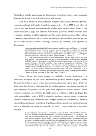 Revista Cabo-verdiana de Ciências Sociais, ano 1, n. 1. jan-dez, 2013.

Acertando ou errando, a persistência e a determinação se mostram como os traços marcantes
da atitude dos jovens frente ao desafio imposto pelas rampas.
Num misto de desafio, medo, superação, coragem, limite, desejo, afirmação, parceria,
conquista, confiança, dificuldade, brincadeira, alegria e dor – “[...]o BMX é isso, não é só
vento na cara não; tem que ter uma terrazinha no olho, senão não tem graça.” (Piloto 3) - os
jovens consolidam o grupo num ambiente de referência, que muito interfere no modo como
vivenciam o cotidiano e subjetividades juvenis. Para muitos dos jovens envolvidos - pilotos
experientes, competitivos ou não – a prática constitui-se no diferencial dos percursos que têm
feito na vida, inclusive quanto a mudanças positivas que sofreram, como apontam os
depoimentos:
...eu vim aprender a andar de bicicleta praticamente quando eu tinha uns 13 anos; [...] Aí, eu saí
da malandragem mesmo. O esporte me trouxe várias oportunidades, eu conheci essa rapaziada
aqui que até hoje eu tô com eles. [...] é bom andar de bike. Te dá prazer, dá a sensação de um
bocado de oportunidade que nunca teve, né. A gente brinca, se conhece, viaja... [...] já fui preso
uma vez, quero nunca mais. Graças a Deus, conheci o BMX! [...] (Piloto 1).
A [...] interferência boa que o BMX tá me fazendo até hoje, graças a Deus, é que eu não ando
mais em festa e não ando bebendo, que nem eu bebia antigamente. Deixei de beber por causa
do BMX, porque eu chegava em casa bêbado de manhã, tava de ressaca e não ia treinar. Ia ver
a galera treinando e ficava lá, cansadão, e meus amigos só mangando da minha cara: “E aí,
abestado? Vai beber, gastar dinheiro... não tem uma bicicleta que preste só por causa da
cachaça!”. Então, o BMX interferiu nisso aí, uma coisa boa porque ele me tirou dessa vida da
cachaça, do álcool, pra mim investir mais na minha bike e nos meus treinamentos. [...]. A
filosofia da gente é o incentivo que um dá pro outro, tirar aquela ideia da pessoa tá na rua:
“Rapaz, sai da rua, vem andar de BMX que é bom”. (Piloto 2).

Como evidente, são jovens imersos em realidades pessoais desafiadoras e a
centralidade do esporte em suas vidas e nas mudanças que nelas operam é inegável. Dentro
dos contextos extremos desses jovens, possivelmente, apenas um esporte que os desafie ao
limite possa lhes desviar o olhar para além do imediato exigente, que disputa a atenção de
parte importante dos jovens e os leva para outras experiências juvenis ‘radicais’, muito
comuns no cotidiano das periferias da cidade, como a violência, o tráfico de drogas. Em
várias oportunidades, ganha o BMX e iniciativas similares, mas em outras, permanecem
vencendo alternativas que, combinadas com a complexidade social, a desproteção, a miséria e
a insuficiência, ineficácia e ineficiência de políticas públicas, contribuem significativamente
para a conformação do estado de genocídio do qual é vítima atualmente a juventude
brasileira:
[...] teve até amigo nosso que teve... veio a óbito. Andava de BMX e a família falava: “menino,
tu só fica andando com esses trombadinha! Vai procurar um trabalho!” Aí, ele pegou... um
certo dia, no dia do aniversário dele, ele foi roubar um cara lá no São João (...) ele enquadrou o
cara, assaltou, aí na hora que ele foi sair... o cara era policial do RONE. Na hora que ele virou
as costas, o policial alvejou ele com dois tiros. Aí, chegou a óbito. Aí, teve outro aqui, o finado
T..., que chegou a falecer também por causa de envolvimento com droga. Aí, teve um amigo
nosso, por causa de moto, entendeu? Quebrou a perna em dois locais. Aí, teve um outro amigo
nosso também o M..., por causa da cachaça, se acabou. A bike dele se acabou e ele não teve
155

 