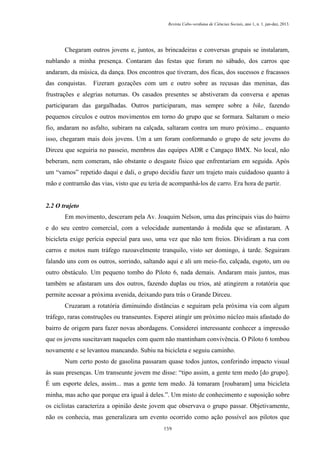 Revista Cabo-verdiana de Ciências Sociais, ano 1, n. 1. jan-dez, 2013.

Chegaram outros jovens e, juntos, as brincadeiras e conversas grupais se instalaram,
nublando a minha presença. Contaram das festas que foram no sábado, dos carros que
andaram, da música, da dança. Dos encontros que tiveram, dos ficas, dos sucessos e fracassos
das conquistas.

Fizeram gozações com um e outro sobre as recusas das meninas, das

frustrações e alegrias noturnas. Os casados presentes se abstiveram da conversa e apenas
participaram das gargalhadas. Outros participaram, mas sempre sobre a bike, fazendo
pequenos círculos e outros movimentos em torno do grupo que se formara. Saltaram o meio
fio, andaram no asfalto, subiram na calçada, saltaram contra um muro próximo... enquanto
isso, chegaram mais dois jovens. Um a um foram conformando o grupo de sete jovens do
Dirceu que seguiria no passeio, membros das equipes ADR e Cangaço BMX. No local, não
beberam, nem comeram, não obstante o desgaste físico que enfrentariam em seguida. Após
um “vamos” repetido daqui e dali, o grupo decidiu fazer um trajeto mais cuidadoso quanto à
mão e contramão das vias, visto que eu teria de acompanhá-los de carro. Era hora de partir.

2.2 O trajeto
Em movimento, desceram pela Av. Joaquim Nelson, uma das principais vias do bairro
e do seu centro comercial, com a velocidade aumentando à medida que se afastaram. A
bicicleta exige perícia especial para uso, uma vez que não tem freios. Dividiram a rua com
carros e motos num tráfego razoavelmente tranquilo, visto ser domingo, à tarde. Seguiram
falando uns com os outros, sorrindo, saltando aqui e ali um meio-fio, calçada, esgoto, um ou
outro obstáculo. Um pequeno tombo do Piloto 6, nada demais. Andaram mais juntos, mas
também se afastaram uns dos outros, fazendo duplas ou trios, até atingirem a rotatória que
permite acessar a próxima avenida, deixando para trás o Grande Dirceu.
Cruzaram a rotatória diminuindo distâncias e seguiram pela próxima via com algum
tráfego, raras construções ou transeuntes. Esperei atingir um próximo núcleo mais afastado do
bairro de origem para fazer novas abordagens. Considerei interessante conhecer a impressão
que os jovens suscitavam naqueles com quem não mantinham convivência. O Piloto 6 tombou
novamente e se levantou mancando. Subiu na bicicleta e seguiu caminho.
Num certo posto de gasolina passaram quase todos juntos, conferindo impacto visual
às suas presenças. Um transeunte jovem me disse: “tipo assim, a gente tem medo [do grupo].
É um esporte deles, assim... mas a gente tem medo. Já tomaram [roubaram] uma bicicleta
minha, mas acho que porque era igual à deles.”. Um misto de conhecimento e suposição sobre
os ciclistas caracteriza a opinião deste jovem que observava o grupo passar. Objetivamente,
não os conhecia, mas generalizara um evento ocorrido como ação possível aos pilotos que
159

 
