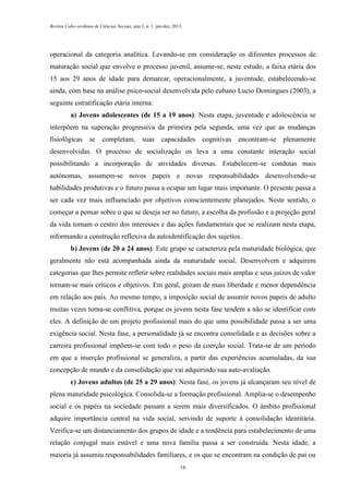 Revista Cabo-verdiana de Ciências Sociais, ano 1, n. 1. jan-dez, 2013.

operacional da categoria analítica. Levando-se em consideração os diferentes processos de
maturação social que envolve o processo juvenil, assume-se, neste estudo, a faixa etária dos
15 aos 29 anos de idade para demarcar, operacionalmente, a juventude, estabelecendo-se
ainda, com base na análise psico-social desenvolvida pelo cubano Lucio Domingues (2003), a
seguinte estratificação etária interna:
a) Jovens adolescentes (de 15 a 19 anos): Nesta etapa, juventude e adolescência se
interpõem na superação progressiva da primeira pela segunda, uma vez que as mudanças
fisiológicas

se

completam, suas capacidades

cognitivas encontram-se plenamente

desenvolvidas. O processo de socialização os leva a uma constante interação social
possibilitando a incorporação de atividades diversas. Estabelecem-se condutas mais
autônomas, assumem-se novos papeis e novas responsabilidades desenvolvendo-se
habilidades produtivas e o futuro passa a ocupar um lugar mais importante. O presente passa a
ser cada vez mais influenciado por objetivos conscientemente planejados. Neste sentido, o
começar a pensar sobre o que se deseja ser no futuro, a escolha da profissão e a projeção geral
da vida tomam o centro dos interesses e das ações fundamentais que se realizam nesta etapa,
informando a construção reflexiva da autoidentificação dos sujeitos.
b) Jovens (de 20 a 24 anos): Este grupo se caracteriza pela maturidade biológica, que
geralmente não está acompanhada ainda da maturidade social. Desenvolvem e adquirem
categorias que lhes permite refletir sobre realidades sociais mais amplas e seus juízos de valor
tornam-se mais críticos e objetivos. Em geral, gozam de mais liberdade e menor dependência
em relação aos pais. Ao mesmo tempo, a imposição social de assumir novos papeis de adulto
muitas vezes torna-se conflitiva, porque os jovens nesta fase tendem a não se identificar com
eles. A definição de um projeto profissional mais do que uma possibilidade passa a ser uma
exigência social. Nesta fase, a personalidade já se encontra consolidada e as decisões sobre a
carreira profissional impõem-se com todo o peso da coerção social. Trata-se de um período
em que a inserção profissional se generaliza, a partir das experiências acumuladas, da sua
concepção de mundo e da consolidação que vai adquirindo sua auto-avaliação.
c) Jovens adultos (de 25 a 29 anos): Nesta fase, os jovens já alcançaram seu nível de
plena maturidade psicológica. Consolida-se a formação profissional. Amplia-se o desempenho
social e os papéis na sociedade passam a serem mais diversificados. O âmbito profissional
adquire importância central na vida social, servindo de suporte à consolidação identitária.
Verifica-se um distanciamento dos grupos de idade e a tendência para estabelecimento de uma
relação conjugal mais estável e uma nova família passa a ser construída. Nesta idade, a
maioria já assumiu responsabilidades familiares, e os que se encontram na condição de pai ou
16

 
