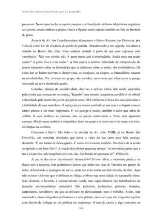 Revista Cabo-verdiana de Ciências Sociais, ano 1, n. 1. jan-dez, 2013.

passavam. Nessa apreciação, o esporte ensejou a atribuição de atributos identitários negativos
aos jovens, muito embora a prática viesse a figurar como esporte também na fala do frentista
do posto.
Através da Av. dos Expedicionários alcançaram o Bairro Recanto das Palmeiras, por
volta de cinco km de distância do ponto de partida. Abandonando-a em seguida, iniciaram a
entrada no Bairro São João. Uma senhora sentada à porta da sua casa expressa com
veemência: “Não vou mentir, não. A gente pensa que é trombadinha. Ainda mais um grupo
assim?! A gente fica é com medo.”. A fala supera a anterior dubiedade de interpretação do
jovem transeunte sobre as identidades que se deslocam sobre as rodas: são trombadinhas. Há
cinco km do bairro morrem os desportistas, os corajosos, os alegres, os brincalhões; nascem
os trombadinhas. Por estarem em grupo, são temidos, certamente por oferecerem o perigo
encerrado na nova identidade ganha.
Calçadas, rampas de acessibilidade, declives e aclives vários iam sendo superados
pelas rodas que avançavam no trajeto, ‘fazendo’ uma estrada imaginária, paralela à via oficial
e desenhada pela mente do jovem que pilota uma BMX obediente à força das suas pedaladas e
à habilidade de suas manobras. O espaço já era menos confortável nas ruas e a disputa com os
carros passou a ser mais importante. O sol castigava muito, também o calor que subia do
asfalto. O suor molhava as camisas, mas os jovens mantiveram o ritmo, sem aparentar
cansaço. Mantiveram também a sistemática: hora em grupo e a maior parte do tempo em trios,
em duplas ou sozinhos.
Cruzaram o Bairro São João e na entrada da Av. João XXIII, já no Bairro São
Cristóvão, um motorista abordado, que baixa o vidro do seu carro para falar comigo,
desabafa: “É um bando de desocupados. É muito atrevimento também. Um deles ali ia sendo
atropelado e era bem-feito”. A reação dos pilotos apareceu pronta: “os motoristas pensa que a
rua é só pra eles; não respeitam ciclistas, não. Um bando de ignorante aí!”. (Piloto 6).
A que se deveria o ‘atrevimento’ denunciado? O sinal abriu, o motorista partiu e eu
fiquei sem a resposta, mas poderíamos pensar que andar nas ruas de Teresina em grupos de
bikes, dificultando a passagem de carros, pode ser visto como um atrevimento, de fato. Aqui
não existem ciclovias que viabilizem o tráfego, embora seja uma cidade de topografia plana.
Não obstante, a bicicleta é ostensivamente usada, mas especialmente por trabalhadores de
inserção socioeconômica vulnerável. São pedreiros, jardineiros, pintores, diaristas,
carpinteiros, serralheiros etc que as utilizam no deslocamento para o trabalho. Assim, está
associada a essas categorias profissionais e seus pilotos, invisíveis que são enquanto sujeitos
com direito de trafegar na via pública em segurança. O uso de carros é algo crescente na
160

 