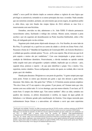 Revista Cabo-verdiana de Ciências Sociais, ano 1, n. 1. jan-dez, 2013.

cidade4 e novo perfil do trânsito impõe ao contexto urbano a vigência de uma lógica que
privilegia os automóveis, tornando-os os atores principais das ruas e avenidas. Nada estranho
que um motorista considere, portanto, um atrevimento que jovens negros, de aparência pobre
e, além disso, suja (em função das roupas típicas do Dirt) utilizem as ruas livre e
massivamente com suas bicicletas.
Estranhos, atrevidos ou não, adentraram a Av. João XXIII. O trânsito permanecia
razoavelmente calmo, facilitando o tráfego dos ciclistas. Mesmo assim, tomaram a pista
auxiliar e por ela seguiram até desembocarem na Ponte Juscelino Kubitschek, sobre o Rio
Poty, ali trafegando pela via dos ciclistas.
Seguiram pela citada ponte objetivando alcançar a Av. Frei Serafim, do outro lado do
Rio Poty. É a principal via, a qual leva ao centro da cidade e a divide em Zonas Norte e Sul.
Passaram à frente do 2° Batalhão de Engenharia de Construção-BEC, do Exército Brasileiro e
o soldado que guarda a entrada opinou: “Eu sei... já fiz esse esporte. Mas ali tem uns que tá ali
pelo esporte e muitos são por vandalismo.”. Com essa interpretação o grupo retorna à
condição de hibridismo identitário. Possivelmente, a dúvida instalada na opinião emitida
tenha surgido mais para salvaguardar o próprio soldado, implicado que se colocou – pois,
segundo disse, praticou o esporte - do que para identificar o grupo. Uns e muitos. Uns,
esportista, muitos vândalos. Nessa configuração, muitos são quem, na verdade, dão o tom do
grupo, que é de vândalos.
Parada para descanso. Dirigiram-se a um posto de gasolina. “A gente sempre para aqui
neste posto. Foram os outros que disseram pra gente e aqui eles deixam a gente beber,
descansar. São chatos, não. São gente boa.” (Piloto 1). O frentista assume postura empática:
“Pra eles é bom, né? É um esporte e eles gostam. É por prazer, né? Gostam tanto que vêm,
mesmo com esse solzão todo. E é só no domingo, que tem menos trânsito. É um lazer, né? É
muito bom. E sempre eles bebem aqui. Tem outros também”. Bikes ao chão, sentados nos
quadros das mesmas, os pilotos descansaram à sombra, no regaço da água gelada do
bebedouro e no bálsamo gerado pela manifestação do frentista. Uma trégua merecida para
realimentarem forças físicas e a auto-estima: ali voltaram a ouvir que eram esportistas

4

Ratificando esta realidade, Teresina, em 2008, já possuía uma frota de 239.302 veículos, conforme estatísticas do DETRAN
(http://180graus.brasilportais.com.br/geral/teresina-ganha-frota-de-29-mil-veiculos-novos-no-1osemestre-242622.html).
Mantendo o seu mercado em expansão, em 2010 era a terceira capital do Nordeste que mais vendia carro zero quilômetro e já
em 2011 a cidade tinha a quarta maior frota de veículos do Nordeste (http://guaraciabadonortece.blogspot.com.br/2011/09/maiores-frotas-de-veiculos-do-nordeste.html), embora no Brasil se comercialize o carro novo
mais caro do mundo (http://www.noticiasautomotivas.com.br/lucro-brasil-faz-o-consumidor-pagar-o-carro-mais-caro-domundo/). Outro aspecto importante: nesse mesmo período Teresina era a sexta capital nordestina em tamanho de população e
detinha o quarto maior índice de incidência de pobreza na região (CENSO, 2010). Neste quesito perde apenas para Maceió,
São Luís e João Pessoa (http://www.ibge.gov.br/cidadesat/topwindow.htm?).
161

 