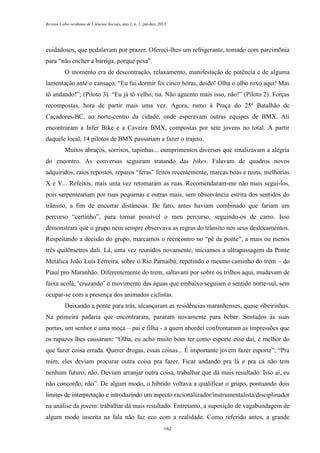 Revista Cabo-verdiana de Ciências Sociais, ano 1, n. 1. jan-dez, 2013.

cuidadosos, que pedalavam por prazer. Ofereci-lhes um refrigerante, tomado com parcimônia
para “não encher a barriga, porque pesa”.
O momento era de descontração, relaxamento, manifestação de potência e de alguma
lamentação ante o cansaço. “Eu fui dormir foi cinco horas, doido! Olha o olho roxo aqui! Mas
tô andando!”; (Piloto 3). “Eu já tô velho, tia. Não aguento mais isso, não!” (Piloto 2). Forças
recompostas, hora de partir mais uma vez. Agora, rumo à Praça do 25º Batalhão de
Caçadores-BC, ao norte-centro da cidade, onde esperavam outras equipes de BMX. Ali
encontraram a Infer Bike e a Caveira BMX, compostas por sete jovens no total. A partir
daquele local, 14 pilotos de BMX passariam a fazer o trajeto.
Muitos abraços, sorrisos, tapinhas... cumprimentos diversos que sinalizavam a alegria
do encontro. As conversas seguiram tratando das bikes. Falavam de quadros novos
adquiridos, raios repostos, reparos “feras” feitos recentemente, marcas boas e ruins, melhorias
X e Y... Refeitos, mais uma vez retomaram as ruas. Recomendaram-me não mais segui-los,
pois serpenteariam por ruas pequenas e outras mais, sem observância estrita dos sentidos do
trânsito, a fim de encurtar distâncias. De fato, antes haviam combinado que fariam um
percurso “certinho”, para tornar possível o meu percurso, seguindo-os de carro. Isso
demonstrara que o grupo nem sempre observava as regras do trânsito nos seus deslocamentos.
Respeitando a decisão do grupo, marcamos o reencontro no “pé da ponte”, a mais ou menos
três quilômetros dali. Lá, uma vez reunidos novamente, iniciamos a ultrapassagem da Ponte
Metálica João Luís Ferreira, sobre o Rio Parnaíba, repetindo o mesmo caminho do trem – do
Piauí pro Maranhão. Diferentemente do trem, saltavam por sobre os trilhos aqui, mudavam de
faixa acolá, ‘cruzando’ o movimento das águas que embaixo seguiam o sentido norte-sul, sem
ocupar-se com a presença dos animados ciclistas.
Deixando a ponte para trás, alcançaram as residências maranhenses, quase ribeirinhas.
Na primeira padaria que encontraram, pararam novamente para beber. Sentados às suas
portas, um senhor e uma moça – pai e filha - a quem abordei confrontaram as impressões que
os rapazes lhes causaram: “Olha, eu acho muito bom ter como esporte esse daí, é melhor do
que fazer coisa errada. Querer drogas, essas coisas... É importante jovem fazer esporte”; “Pra
mim, eles deviam procurar outra coisa pra fazer. Ficar andando pra lá e pra cá não tem
nenhum futuro, não. Deviam arranjar outra coisa, trabalhar que dá mais resultado. Isso aí, eu
não concordo, não”. De algum modo, o híbrido voltava a qualificar o grupo, pontuando dois
limites de interpretação e introduzindo um aspecto racionalizador/instrumentalista/disciplinador
na análise da jovem: trabalhar dá mais resultado. Entretanto, a suposição de vagabundagem de
algum modo inscrita na fala não faz eco com a realidade. Como referido antes, a grande
162

 