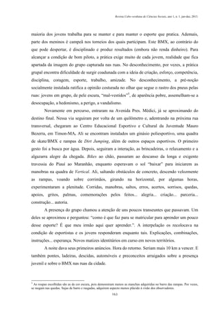 Revista Cabo-verdiana de Ciências Sociais, ano 1, n. 1. jan-dez, 2013.

maioria dos jovens trabalha para se manter e para manter o esporte que pratica. Ademais,
parte dos meninos é campeã nos torneios dos quais participam. Este BMX, ao contrário do
que pode despertar, é disciplinado e produz resultados (embora não renda dinheiro). Para
alcançar a condição de bom piloto, a prática exige muito de cada jovem, realidade que fica
apartada da imagem do grupo capturada nas ruas. No desconhecimento, por vezes, a prática
grupal encontra dificuldade de surgir coadunada com a ideia de criação, esforço, competência,
disciplina, coragem, esporte, trabalho, amizade. No desconhecimento, a pré-noção
socialmente instalada ratifica a opinião costurada no olhar que segue o rastro dos pneus pelas
ruas: jovens em grupo, de pele escura, “mal-vestidos”5, de aparência pobre, assemelham-se a
desocupação, a hedonismo, a perigo, a vandalismo.
Novamente em percurso, entraram na Avenida Pres. Médici, já se aproximando do
destino final. Nessa via seguiram por volta de um quilômetro e, adentrando na próxima rua
transversal, chegaram ao Centro Educacional Esportivo e Cultural da Juventude Mauro
Bezerra, em Timon-MA. Ali se encontram instalados um ginásio poliesportivo, uma quadra
de skate/BMX e rampas de Dirt Jumping, além de outros espaços esportivos. O primeiro
gesto foi a busca por água. Depois, seguiram a interação, as brincadeiras, o relaxamento e a
algazarra alegre da chegada. Bikes ao chão, passaram ao descanso da longa e exigente
travessia do Piauí ao Maranhão, enquanto esperavam o sol “baixar” para iniciarem as
manobras na quadra de Vertical. Ali, saltando obstáculos de concreto, descendo velozmente
as rampas, voando sobre corrimãos, girando na horizontal, por algumas horas,
experimentaram a plenitude. Corridas, manobras, saltos, erros, acertos, sorrisos, quedas,
apoios, gritos, palmas, comemorações pelos feitos... alegria... criação... parceria...
construção... autoria.
A presença do grupo chamou a atenção de uns poucos transeuntes que passavam. Um
deles se aproximou e perguntou: “como é que faz para se matricular para aprender um pouco
desse esporte? É que meu irmão aqui quer aprender.”. A interpelação os recolocava na
condição de esportistas e os jovens responderam enquanto tais. Explicações, combinações,
instruções... esperança. Novos matizes identitários em curso em novos territórios.
A noite dava seus primeiros anúncios. Hora do retorno. Seriam mais 10 km a vencer. E
também pontes, ladeiras, descidas, automóveis e preconceitos arraigados sobre a presença
juvenil e sobre o BMX nas ruas da cidade.

5

As roupas escolhidas são as de cor escura, pois demonstram menos as manchas adquiridas no barro das rampas. Por vezes,
se rasgam nas quedas. Sujas de barro e rasgadas, adquirem aspecto menos plácido à visão dos observadores.
163

 