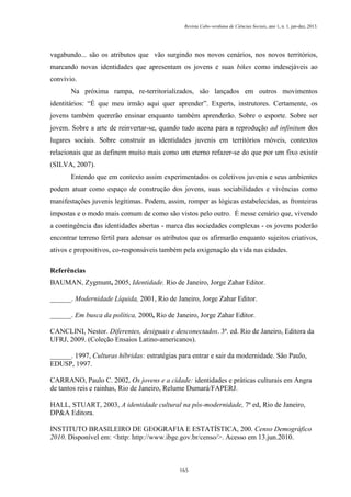 Revista Cabo-verdiana de Ciências Sociais, ano 1, n. 1. jan-dez, 2013.

vagabundo... são os atributos que vão surgindo nos novos cenários, nos novos territórios,
marcando novas identidades que apresentam os jovens e suas bikes como indesejáveis ao
convívio.
Na próxima rampa, re-territorializados, são lançados em outros movimentos
identitários: “É que meu irmão aqui quer aprender”. Experts, instrutores. Certamente, os
jovens também quererão ensinar enquanto também aprenderão. Sobre o esporte. Sobre ser
jovem. Sobre a arte de reinvertar-se, quando tudo acena para a reprodução ad infinitum dos
lugares sociais. Sobre construir as identidades juvenis em territórios móveis, contextos
relacionais que as definem muito mais como um eterno refazer-se do que por um fixo existir
(SILVA, 2007).
Entendo que em contexto assim experimentados os coletivos juvenis e seus ambientes
podem atuar como espaço de construção dos jovens, suas sociabilidades e vivências como
manifestações juvenis legítimas. Podem, assim, romper as lógicas estabelecidas, as fronteiras
impostas e o modo mais comum de como são vistos pelo outro. É nesse cenário que, vivendo
a contingência das identidades abertas - marca das sociedades complexas - os jovens poderão
encontrar terreno fértil para adensar os atributos que os afirmarão enquanto sujeitos criativos,
ativos e propositivos, co-responsáveis também pela oxigenação da vida nas cidades.
Referências
BAUMAN, Zygmunt, 2005, Identidade. Rio de Janeiro, Jorge Zahar Editor.
______. Modernidade Líquida, 2001, Rio de Janeiro, Jorge Zahar Editor.
______. Em busca da política, 2000, Rio de Janeiro, Jorge Zahar Editor.
CANCLINI, Nestor. Diferentes, desiguais e desconectados. 3ª. ed. Rio de Janeiro, Editora da
UFRJ, 2009. (Coleção Ensaios Latino-americanos).
______. 1997, Culturas híbridas: estratégias para entrar e sair da modernidade. São Paulo,
EDUSP, 1997.
CARRANO, Paulo C. 2002, Os jovens e a cidade: identidades e práticas culturais em Angra
de tantos reis e rainhas, Rio de Janeiro, Relume Dumará/FAPERJ.
HALL, STUART, 2003, A identidade cultural na pós-modernidade, 7ª ed, Rio de Janeiro,
DP&A Editora.
INSTITUTO BRASILEIRO DE GEOGRAFIA E ESTATÍSTICA, 200. Censo Demográfico
2010. Disponível em: <http: http://www.ibge.gov.br/censo/>. Acesso em 13.jun.2010.

165

 