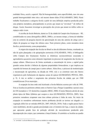 Revista Cabo-verdiana de Ciências Sociais, ano 1, n. 1. jan-dez, 2013.

realidade física, social e espacial. Não há homogeneidade, nem especificidade, mas sim uma
grande heterogeneidade entre elas e até mesmo dentro delas (VALLADARES, 2005). Neste
trabalho focalizamos a categoria favela a partir de uma definição empírica produzida pelos
seus próprios moradores, principalmente os jovens que atuam na “atividade”3 do tráfico de
drogas. Assim, buscamos investigar as percepções dos jovens que atuam no tráfico sobre os
espaços onde vivem.
A escolha da favela Baleeira, dentre as 32 da cidade de Campos dos Goytacazes – RJ,
contabilizadas no censo demográfico (IBGE, 2000) e, ao mesmo tempo, a forma de trabalhar
esta no contexto da pesquisa decorre da aproximação de uma das autoras do artigo com o
objeto de pesquisa ao longo dos últimos anos. Num primeiro plano, como moradora desta
favela e, posteriormente, como pesquisadora.
A origem da ocupação das favelas no Brasil se deu de diferentes formas, resultando ou
não de ações planejadas e de apropriações territoriais (VALADARES, 1983). A bibliografia
sobre Campos dos Goytacazes focaliza as dinâmicas socioeconômicas associadas à
agroindústria açucareira como elemento importante no processo de surgimento das favelas no
espaço urbano. Observou-se de forma acentuada a concentração de terras e capital pelas
grandes usinas devido à falência de algumas propriedades fornecedoras, o que implicou na
expulsão do homem do campo para o centro urbano. Além disso, o processo de modernização
e mecanização da agricultura, na década de 1930, veio a se constituir num dos fatores
responsáveis pelo fechamento de algumas usinas de açúcar (GUIMARÃES; PÓVOA, 2005,
p. 9). A isto se atribui o surgimento das primeiras favelas da cidade, que em 1940
contabilizavam 28 no município.
A ocupação da área onde está localizada a favela Baleeira ocorreu por volta de 1948.
Esta se localiza no perímetro urbano entre os bairros Caju e Parque Leopoldina e possui cerca
de 430 moradores e 123 domicílios ocupados (IBGE, 2000). O nome Baleeira advém de uma
planta típica da Mata Atlântica que ocupava a área (GUIMARÃES; PÓVOA, 2005). Seus
primeiros moradores ocuparam uma área urbana próxima à linha de trem. No início da
ocupação os moradores enfrentaram muitos problemas devido ao terreno ser alagado e a
vegetação difícil de ser retirada (SOUZA, 2007; SOUZA, 2010). Toda a região possui baixo
valor imobiliário, devido à grande proximidade com o Cemitério do Caju, o maior da cidade,
que apresenta grande foco de poluição advindo do necrochorume produzido pela
decomposição dos corpos, que contamina o lençol freático. O cemitério se localiza na quadra

3

A “atividade” na favela Baleeira corresponde ao trabalho de venda de drogas.
168

 