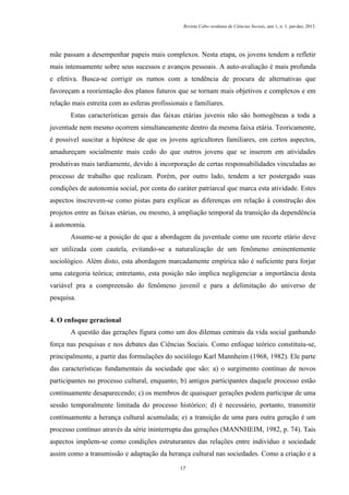 Revista Cabo-verdiana de Ciências Sociais, ano 1, n. 1. jan-dez, 2013.

mãe passam a desempenhar papeis mais complexos. Nesta etapa, os jovens tendem a refletir
mais intensamente sobre seus sucessos e avanços pessoais. A auto-avaliação é mais profunda
e efetiva. Busca-se corrigir os rumos com a tendência de procura de alternativas que
favoreçam a reorientação dos planos futuros que se tornam mais objetivos e complexos e em
relação mais estreita com as esferas profissionais e familiares.
Estas características gerais das faixas etárias juvenis não são homogêneas a toda a
juventude nem mesmo ocorrem simultaneamente dentro da mesma faixa etária. Teoricamente,
é possível suscitar a hipótese de que os jovens agricultores familiares, em certos aspectos,
amadureçam socialmente mais cedo do que outros jovens que se inserem em atividades
produtivas mais tardiamente, devido à incorporação de certas responsabilidades vinculadas ao
processo de trabalho que realizam. Porém, por outro lado, tendem a ter postergado suas
condições de autonomia social, por conta do caráter patriarcal que marca esta atividade. Estes
aspectos inscrevem-se como pistas para explicar as diferenças em relação à construção dos
projetos entre as faixas etárias, ou mesmo, à ampliação temporal da transição da dependência
à autonomia.
Assume-se a posição de que a abordagem da juventude como um recorte etário deve
ser utilizada com cautela, evitando-se a naturalização de um fenômeno eminentemente
sociológico. Além disto, esta abordagem marcadamente empírica não é suficiente para forjar
uma categoria teórica; entretanto, esta posição não implica negligenciar a importância desta
variável pra a compreensão do fenômeno juvenil e para a delimitação do universo de
pesquisa.
4. O enfoque geracional
A questão das gerações figura como um dos dilemas centrais da vida social ganhando
força nas pesquisas e nos debates das Ciências Sociais. Como enfoque teórico constituiu-se,
principalmente, a partir das formulações do sociólogo Karl Mannheim (1968, 1982). Ele parte
das características fundamentais da sociedade que são: a) o surgimento contínuo de novos
participantes no processo cultural, enquanto; b) antigos participantes daquele processo estão
continuamente desaparecendo; c) os membros de quaisquer gerações podem participar de uma
sessão temporalmente limitada do processo histórico; d) é necessário, portanto, transmitir
continuamente a herança cultural acumulada; e) a transição de uma para outra geração é um
processo contínuo através da série ininterrupta das gerações (MANNHEIM, 1982, p. 74). Tais
aspectos impõem-se como condições estruturantes das relações entre indivíduo e sociedade
assim como a transmissão e adaptação da herança cultural nas sociedades. Como a criação e a
17

 