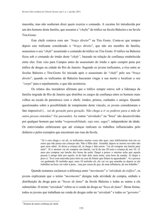 Revista Cabo-verdiana de Ciências Sociais, ano 1, n. 1. jan-dez, 2013.

maconha, mas não souberam dizer quem exercia o comando. A cocaína foi introduzida por
um dos homens desta família, que assumiu a “chefia” do tráfico na favela Baleeira e na favela
Tira-Gosto.
Este chefe contava com um “braço direito”7 na Tira Gosto. Conta-se que tempos
depois este traficante considerado o “braço direito”, que não era membro da família,
assassinou o seu “chefe” assumindo o comando do tráfico na Tira Gosto. O tráfico na Baleeira
ficou sob o comando do irmão deste “chefe”, baseado na relação de confiança estabelecida
entre eles. Este veio para Campos antes do assassinato do irmão e após cumprir pena por
tráfico de drogas na cidade do Rio de Janeiro. Segundo os jovens traficantes, a rixa entre as
favelas Baleeira e Tira-Gosto foi iniciada após o assassinato do “chefe” pelo seu “braço
direito”, quando os traficantes da Baleeira buscaram vingar a sua morte e localizar o seu
“corpo” para o sepultamento, o que não aconteceu.
Os relatos dos moradores afirmam que o tráfico sempre esteve sob a liderança da
família migrada do Rio de Janeiro que distribui os cargos de confiança entre os homens mais
velhos na escala de parentesco com o chefe: irmãos, primos, cunhados e amigos. Quando
questionados sobre a possibilidade de rompimento deste vínculo, os jovens consideraram o
fato impossível (... vai de geração para geração. Não chega a ir os poderes para a mão de
outra pessoa entendeu? Vai passando). As outras “atividades” na “boca” são desenvolvidas
por qualquer homem que tenha “responsabilidade, seja rato, sagaz”, independente da idade.
Os entrevistados enfatizaram que até crianças realizam os trabalhos influenciados pelo
dinheiro e pelos exemplos que encontram nas ruas da favela.
“Aí o cara chega e vai ali, os traficantes muitas vezes não quer, mas infelizmente tem um ou
outro que não pensa nas crianças não. Não é filho dele. Amanhã, depois se morrer novinho não
quer nem saber. Aí deixa a criança ali, ai chega e fala assim: “vai ali comprar um lanche para
mim”. Aí o menino vai ali comprar um lanche, vai lá da uns 20 reais a criança de uns 10, 12
anos pra comprar um lanche dez horas da noite. Daqui a pouco o menino acha que aquela
pessoa é amigo dele por aquilo, tá do lado dele meia noite, uma hora da manha. Ai daqui a
poco ó, “leva essa maconha para mim na casa de fulano que fulano ta aguardando”. Ai a pessoa
vai ganhando 20 molinho aqui, mais 10 molinho ali, ele vai ver que amanha ou depois se ele
trabalhar na boca vai valer à pena... mas por causa de que, de uma influência, de um trabalho.”

Quando tentamos esclarecer a diferença entre “movimento” e “atividade do tráfico”, os
jovens explicaram que o termo “movimento” designa toda atividade de compra, embalo e
distribuição da droga para as “bocas de fumo” da favela Baleeira e todas as outras a ela
submetidas. O termo “atividade” refere-se à venda da droga na “boca de fumo”. Desta forma,
todos os jovens que trabalham na venda de drogas estão na “atividade” e todos os “gerentes”

7

Homem de maior confiança do chefe.
170

 