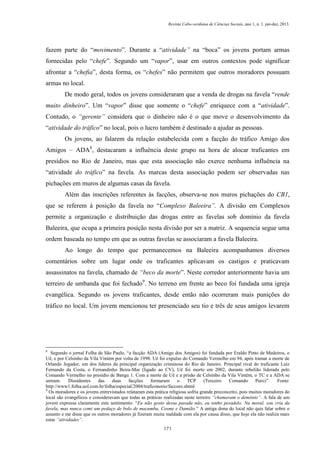 Revista Cabo-verdiana de Ciências Sociais, ano 1, n. 1. jan-dez, 2013.

fazem parte do “movimento”. Durante a “atividade” na “boca” os jovens portam armas
fornecidas pelo “chefe”. Segundo um “vapor”, usar em outros contextos pode significar
afrontar a “chefia”, desta forma, os “chefes” não permitem que outros moradores possuam
armas no local.
De modo geral, todos os jovens consideraram que a venda de drogas na favela “rende
muito dinheiro”. Um “vapor” disse que somente o “chefe” enriquece com a “atividade”.
Contudo, o “gerente” considera que o dinheiro não é o que move o desenvolvimento da
“atividade do tráfico” no local, pois o lucro também é destinado a ajudar as pessoas.
Os jovens, ao falarem da relação estabelecida com a facção do tráfico Amigo dos
Amigos – ADA8, destacaram a influência deste grupo na hora de alocar traficantes em
presídios no Rio de Janeiro, mas que esta associação não exerce nenhuma influência na
“atividade do tráfico” na favela. As marcas desta associação podem ser observadas nas
pichações em muros de algumas casas da favela.
Além das inscrições referentes às facções, observa-se nos muros pichações do CB1,
que se referem à posição da favela no “Complexo Baleeira”. A divisão em Complexos
permite a organização e distribuição das drogas entre as favelas sob domínio da favela
Baleeira, que ocupa a primeira posição nesta divisão por ser a matriz. A sequencia segue uma
ordem baseada no tempo em que as outras favelas se associaram a favela Baleeira.
Ao longo do tempo que permanecemos na Baleeira acompanhamos diversos
comentários sobre um lugar onde os traficantes aplicavam os castigos e praticavam
assassinatos na favela, chamado de “beco da morte”. Neste corredor anteriormente havia um
terreiro de umbanda que foi fechado9. No terreno em frente ao beco foi fundada uma igreja
evangélica. Segundo os jovens traficantes, desde então não ocorreram mais punições do
tráfico no local. Um jovem mencionou ter presenciado seu tio e três de seus amigos levarem

8

Segundo o jornal Folha de São Paulo, “a facção ADA (Amigo dos Amigos) foi fundada por Eraldo Pinto de Medeiros, o
Uê, e por Celsinho da Vila Vintém por volta de 1998. Uê foi expulso do Comando Vermelho em 94, após tramar a morte de
Orlando Jogador, um dos líderes da principal organização criminosa do Rio de Janeiro. Principal rival do traficante Luiz
Fernando da Costa, o Fernandinho Beira-Mar (ligado ao CV), Uê foi morto em 2002, durante rebelião liderada pelo
Comando Vermelho no presídio de Bangu 1. Com a morte de Uê e a prisão de Celsinho da Vila Vintém, o TC e a ADA se
uniram.
Dissidentes
das
duas
facções
formaram
o
TCP
(Terceiro
Comando
Puro)”.
Fonte:
http://www1.folha.uol.com.br/folha/especial/2004/traficonorio/faccoes.shtml
9
Os moradores e os jovens entrevistados relataram esta prática religiosa sofria grande preconceito, pois muitos moradores do
local são evangélicos e consideravam que todas as práticas realizadas neste terreiro “chamavam o demônio”. A fala de um
jovem expressa claramente este sentimento: “Eu não gosto dessa parada não, eu tenho pesadelo. Na moral, sou cria da
favela, mas nunca comi um pedaço de bolo de macumba, Cosme e Damião.” A antiga dona do local não quis falar sobre o
assunto e me disse que os outros moradores já fizeram muita maldade com ela por causa disso, que hoje ela não realiza mais
estas “atividades”.
171

 