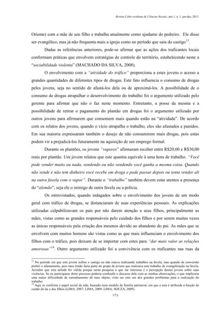 Revista Cabo-verdiana de Ciências Sociais, ano 1, n. 1. jan-dez, 2013.

Oriente) com a mãe de seu filho e trabalha atualmente como ajudante de pedreiro. Ele disse
ser evangélico, mas já não frequenta mais a igreja como no período que saiu do castigo13.
Dadas as referências anteriores, pode-se afirmar que as ações dos traficantes locais
conformam práticas que envolvem estratégias de controle do território, estabelecendo neste a
“sociabilidade violenta” (MACHADO DA SILVA, 2008).
O envolvimento com a “atividade do tráfico” proporciona a estes jovens o acesso a
grandes quantidades de diferentes tipos de drogas. Este fato influencia o consumo de drogas
pelos jovens, seja no sentido de afastá-los dela ou de aproximá-los. A possibilidade de o
consumo de drogas atrapalhar o desenvolvimento do trabalho foi o argumento utilizado pelo
gerente para afirmar que não o faz neste momento. Entretanto, a posse da mesma e a
possibilidade de retirar o pagamento do plantão em drogas foi o argumento utilizado por
outros jovens para afirmarem que consomem mais quando estão na “atividade”. De acordo
com os relatos dos jovens, quando o vício atrapalha o trabalho, eles são afastados e punidos.
Em sua maioria expressaram também o desejo de não consumirem mais drogas, pois estas
podem vir a prejudicá-los futuramente na aquisição de um emprego formal.
Durante os plantões, os jovens “vapores” afirmaram receber entre R$20,00 e R$30,00
reais por plantão. Um jovem relatou que este quantia equivale à uma hora de trabalho. “Você
pode vender muito ou nada, vendendo ou não vendendo você ganha a mesma coisa. Quando
não vende e não tem dinheiro você recebe em droga e pode passar depois ou tenta vender ali
na outra favela com o vapor”. Durante o “trabalho” também devem estar atentos a presença
do “alemão”, seja ele o inimigo de outra favela ou a polícia.
Os entrevistados, quando indagados sobre o envolvimento dos jovens de um modo
geral com tráfico de drogas, se distanciaram de suas experiências pessoais. As explicações
utilizadas culpabilizavam os pais por não darem atenção a seus filhos, principalmente as
mães, vistas como as grandes responsáveis pelo cuidado dos filhos e por serem muitas vezes
as únicas responsáveis pela criação dos mesmos devido ao abandono do pai. As mães que se
envolvem com muitos homens são vistas como as que mais influenciam o envolvimento dos
filhos com o tráfico, pois deixam de se importar com estes para “dar mais valor as relações
amorosas”14. Outro argumento utilizado foi a convivência com os traficantes nas ruas da
13

No período em que este jovem sofreu o castigo eu não estava realizando trabalhos na favela, mas quando da conversão
preferi o afastamento, pois meu irmão fazia parte do grupo de jovens que realizava este trabalho de evangelização na favela.
Acredito que esta atitude foi válida porque nesta pesquisa o que me interessa é a percepção desses jovens sobre suas
vivências. Se eu participasse deste processo poderia confundir o discurso dele com as minhas observações, o que implicaria
uma maior dificuldade de estranhamento de meu objeto, visto ser este um dos grandes problemas para a realização do
trabalho.
14
Aqui se confirma o papel social da mãe, baseado num modelo de família patriarcal, em que a esta é atribuída a função de
cuidar do lar e dos filhos (LIMA, 2007; LIMA, 2009; LIMA; SOUZA, 2009).
173

 