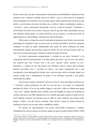 Revista Cabo-verdiana de Ciências Sociais, ano 1, n. 1. jan-dez, 2013.

favela no dia-a-dia, que gera encantamentos relacionados à possibilidade de adquirirem bens
materiais com o dinheiro recebido através do tráfico e que se inicia através de pequenos
favores prestados aos traficantes. Por outro lado, alguns relatos reproduziram um discurso que
atribui o envolvimento de jovens da favela com o tráfico a fatores considerados externos a
“atividade”, como o preconceito relacionado a sua cor e local de moradia15. Entretanto, o
envolvimento de todos esses jovens se deu por motivos que não estão relacionados aos que
eles relataram anteriormente. As razões envolvem, em sua maioria, a revolta pela morte de
algum parente ou a proximidade e amizade com outros traficantes.
Observamos, ao longo dos anos de realização de pesquisas nesta favela, uma crescente
participação de integrantes cada vez mais jovens na estrutura do tráfico, devido às constantes
mudanças na escala de poder, influenciadas pela prisão de outros traficantes do local,
principalmente aqueles que possuíam cargos de chefia. Isso fez com que homens cada vez
mais jovens assumissem cargos e funções no tráfico de drogas da favela.
Os jovens expressaram arrependimento e vontade de sair desta “atividade” e da
consequente rede de relacionamentos. Um deles relatou que todos “querem uma vida melhor,
que ninguém quer ficar virando noite e dia, ficar vigiando, andar vigiando na rua”.
Entretanto, a vontade de sair não possui uma referência efetiva, muitos deles possuem
parentes envolvidos com a “atividade do tráfico” que nunca conseguiram sair, o que
corresponde a uma interrupção da relação com o universo que envolve as drogas ilegais, em
comum acordo com o desligamento do grupo ou do ambiente associado a esta prática
(CECCHETTO, 2004).
O jovem que assumiu a função de “gerente do branco” disse que largou a primeira vez
a “atividade” porque presenciou um fato em sua casa que o fez pensar se compensaria
participar do tráfico. O tio de sua mulher chegou a casa dele e subiu no telhado para pegar
“uma coisa” (droga). Quando estava subindo, caiu uma fagulha do cigarro de maconha no
colchão onde estava seu filho. Quando este viu o colchão queimado começou a imitar tiros no
local. Naquele momento ele percebeu que seu filho já estava sabendo coisa demais sobre
drogas e tráfico e ele não deveria continuar. Mas devido à prisão de muitas pessoas de
confiança na favela, ele teve que voltar a trabalhar no tráfico.
Os círculos de relacionamentos dos jovens entrevistados resumem-se à família,
entendendo esta como as pessoas do mesmo sangue em quem se pode confiar (SARTI, 1996)
15

Alba Zaluar (1985), em estudo realizado na favela Cidade de Deus no Rio de Janeiro, identificou na fala dos jovens que a
grande maioria atribui ao preconceito e a imagem negativa dos moradores de locais considerados antros de marginais e
bandidos os fatores que mais criam obstáculos à obtenção de um emprego formal e que influenciam a inclinação para o
crime.
174

 