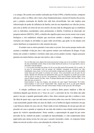 Revista Cabo-verdiana de Ciências Sociais, ano 1, n. 1. jan-dez, 2013.

e os amigos. De acordo com estudos realizados por Feital (1999), a família nuclear, composta
pelo pai, a mãe e os filhos, não é mais a base fundamental para o desenvolvimento dos jovens,
pois a própria construção da família tem sido bem diversificada. Isto não implica uma
inferiorização do poder de influência da família, nem de sua importância na vida dos jovens,
pois esta se define em torno de um eixo moral e de uma rede de obrigações que se estabelece
com os indivíduos considerados como pertencentes à família. Conforme já observado em
pesquisa anterior (SOUZA, 2007), a família não significa para esses jovens morar com os pais
biológicos e sim estabelecer relações que envolvem carinho e atenção, e ultrapassam as
restrições em relação às atividades as quais estão envolvidos, que pode vir da relação com
outros familiares ou responsáveis e não somente dos pais.
O contato com os outros parentes é raro entre os jovens. Isso ocorre porque muitos não
aceitam a realidade vivida por eles e não querem contato com traficantes de drogas. O que
limita este contato é também o território onde estes jovens podem circular. Alguns possuem
parentes em outros bairros, mas por este motivo, não o visitam.
Eu vou falar para você, alguns têm muito preconceito comigo, por eu ter escolhido viver dentro
de uma comunidade carente. Hoje em dia minha família até aceita eu viver aqui dentro, mas eu
não tenho visita de parente.
(...) Ai na outra rua tinha esse primo. Eu fui na casa dele quarta feira passada. Ele ta casado. Ai
eu tava lá conversando com ele porque ele trabalha, conseguiu se estruturar na vida,
trabalhando, essas coisas. Ai ele tava conversando comigo para me ajudar. Até ele tá me dando
muita força pra mim poder eu arrumar um serviço. Tava conversando com ele para ele me
ajudar. Quando nós descemos do apartamento dele, que nós chegamos no portão que eu falei
com ele que ia vir pra cá, ele foi e me perguntou: Você mora lá dentro mesmo negão? Você
mora lá dentro mesmo? Eu falei: moro. É porque falaram para mim que você mora fora. Ai eu
falei não cara, eu moro lá.
Entrevistadora: E aqui em Campos, tem parente em outro lugar? Entrevistado: Na Codim.
Entrevistadora: E você vai lá? Entrevistado: Não. Aquele povo de lá, eu não gosto daquele
povo de lá. Entrevistadora: Por quê? Entrevistado: Porque eu não gosto pô. São inimigos.

A relação conflituosa com o pai ou a ausência deste parece implicar a falta de
referência daquele que deveria ser o “dono da casa”, o provedor do lar. Um deles não sabe
quem é seu pai, e quando questionado sobre o fato, disse somente que não o conhece e nem
faz ideia de quem seja, e que sua mãe nunca conversou sobre isso com ele. Outro jovem teve
o pai assassinado quando tinha seis anos de idade e só se lembra de alguns momentos em que
o pai brincava dentro de casa com ele. Outro ainda só tem lembranças de um pai que não era
presente em casa e quando se separou de sua mãe não manteve uma relação muito próxima,
apesar de visitá-lo esporadicamente. Neste sentido, a representação do papel de pai como
provedor do lar, símbolo de poder e exemplo de masculinidade, e o não cumprimento deste
papel pelos pais destes jovens faz com que o assunto incomode a todos. As respostas foram
dadas em tom de revolta e raiva, com alteração do volume da voz.
175

 