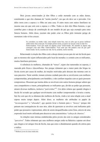 Revista Cabo-verdiana de Ciências Sociais, ano 1, n. 1. jan-dez, 2013.

Dois jovens entrevistados já têm filhos e estão morando com as mães destes,
constituindo o que eles chamam de “minha família”, em que ele deve ser o provedor. Um
deles mora com a esposa e o filho em uma casa. O outro mora com outros familiares na
mesma casa em que está com a esposa e o filho. Todos os dois têm filhos homens, o que
contribui para o desejo de constituição de um modelo de pai que seja exemplo para estes
futuros homens. Além disso, receiam não poder criar os filhos pelo iminente perigo de
morrerem e não vê-los crescer.
Eu considero, na minha visão, uma relação muito boa, mas eu acho que eu posso melhorar
ainda muito mais como pai. Eu sempre pensei assim, eu quero ser um pai como eu não tive.
Entrevistadora: Você tem medo de alguma coisa? Entrevistado: De amanhã ou depois não
conseguir criar meu filho. Entrevistadora: Você acha que não poderia criar ele por quê?
Entrevistado: Sei lá, ocasiões da vida. Sei lá, acidente, morte morrida.

Relacionado à criação dos filhos está o desejo destes jovens pais de sair da favela para
que os mesmos não sejam influenciados pelo local de moradia e o contato com os traficantes,
muitos familiares próximos.
A referência às mulheres, chamadas de “minas”, sejam elas namoradas ou esposas, é
marcada pela frieza e desconfiança. Isto porque relataram que a maior parte das brigas na
favela ocorre por causa de mulher, de traições motivadas pelo descaso das mesmas com os
seus parceiros. Neste sentido, tomam extremo cuidado para não se envolverem com mulheres
comprometidas, principalmente com bandidos, e não confiam naquelas com as quais possuem
compromisso. Disseram que muitas delas se envolvem com outros homens porque sabem que
seus companheiros a traem, principalmente os traficantes que, devido ao poder que possuem,
atraem diversas mulheres, inclusive “patricinhas”16. Um deles relatou que quando chegou à
favela foi avisado que qualquer envolvimento com mulher comprometida o levaria a morte.
Isto fez com que ele se afastasse das mulheres da favela, vindo a ter uma relação com a atual
esposa muito tempo depois. Além disso, as mulheres são atribuídas os papéis de
“inconsequentes” e “abusadas”, que querem levar o homem para o “buraco” porque não
pensam nas consequências de seus atos, além de quererem se envolver com traficantes pelo
poder que possuem e representam, além de serem desqualificadas como feias, através de uma
expressão local muito utilizada para descrever esta característica: “cabeça de chuteira”.
As relações mais íntimas estabelecidas pelos jovens são com os amigos considerados
“parceiros”. Todos relataram que seus melhores amigos estão na Baleeira e apenas um disse
que chegou a ter amigos fora da favela, mas que estes o abandonaram quando ele entrou para
o tráfico.
16

Mulheres jovens de classe média alta.
176

 
