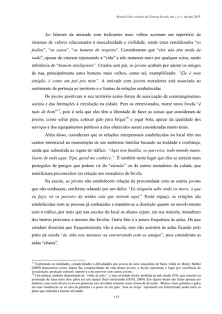 Revista Cabo-verdiana de Ciências Sociais, ano 1, n. 1. jan-dez, 2013.

Ao falarem da amizade com traficantes mais velhos acionam um repertório de
sistemas de valores relacionados à masculinidade e virilidade, sendo estes considerados “os
fodões”, “os caras”, “os homens de respeito”. Consideraram que “eles não têm medo de
nada”, apesar de estarem repensando a “vida” e não matarem mais por qualquer coisa, sendo
referência de “homem inteligentes”. Criados sem pai, os jovens acabam por adotar os amigos
de rua, principalmente estes homens mais velhos, como tal, exemplificado: “Ele é meu
amigão, é como um pai pra mim”. A amizade com jovens moradores está associada ao
sentimento de pertença ao território e a formas de relações estabelecidas.
Os jovens positivam o seu território como forma de suavização de constrangimentos
sociais e das limitações à circulação na cidade. Para os entrevistados, morar nesta favela “é
tudo de bom”17, pois é nela que eles têm a liberdade de fazer as coisas que consideram de
jovens, como soltar pipa, colocar galo para brigar18 e jogar bola, apesar da qualidade dos
serviços e dos equipamentos públicos a eles oferecidos serem consideradas muito ruins.
Além disso, consideram que as relações interpessoais estabelecidas no local têm um
caráter intersticial na manutenção de um ambiente familiar baseado na lealdade e confiança,
ainda que submetida as regras do tráfico: “Aqui tem família, os parceros, todo mundo mano.
Gosto de tudo aqui. Tipo, geral me conhece.”. É também neste lugar que eles se sentem mais
protegidos de perigos que podem vir do “alemão” ou de outros moradores da cidade, que
manifestam preconceitos em relação aos moradores de favela.
Na escola, os jovens não estabelecem relação de proximidade com os outros jovens
que não conhecem, conforme relatado por um deles: “Lá ninguém sabe onde eu moro, o que
eu faço, só os parcero da minha sala que moram aqui.” Neste espaço, as relações são
estabelecidas com as pessoas já conhecidas e mantém-se a discrição quanto ao envolvimento
com o tráfico, por mais que nas escolas do local os alunos sejam, em sua maioria, moradores
dos bairros próximos e mesmo das favelas. Outro fato é a pouca frequência às aulas. Os que
estudam disseram que frequentemente vão à escola, mas não assistem às aulas ficando pelo
pátio da escola “de olho nas meninas ou conversando com os amigos”, pois consideram as
aulas “chatas”.

17

Explorando as realidades, complexidades e dificuldades dos jovens do sexo masculino de baixa renda no Brasil, Barker
(2008) demonstrou como, diante das complexidades da vida destes jovens, a favela representa o lugar por excelência de
socialização, produção cultural, esportiva e de convívio com outros jovens.
18
Esta prática, também denominada de “rinha de galo”, é uma atividade ilícita, proibida no país desde 1934, que consiste na
promoção de lutas entre dois galos em um espaço físico delimitado (DIAS, 2004). Em alguns locais são feitas apostas em
dinheiro, mas nesta favela os jovens praticam esta atividade somente como forma de diversão. Muitos criam galinhas e galos
em suas residências ou na casa de parentes e a posse de um galo “bom de briga” representa um determinado poder entre os
pares que realizam a mesma atividade.
177

 