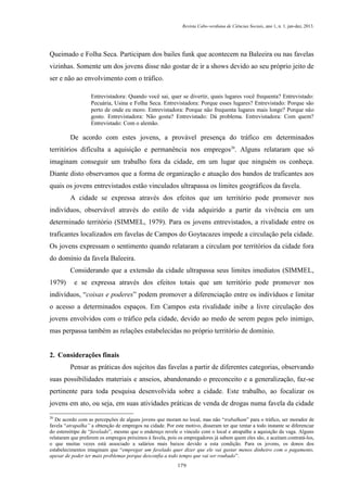 Revista Cabo-verdiana de Ciências Sociais, ano 1, n. 1. jan-dez, 2013.

Queimado e Folha Seca. Participam dos bailes funk que acontecem na Baleeira ou nas favelas
vizinhas. Somente um dos jovens disse não gostar de ir a shows devido ao seu próprio jeito de
ser e não ao envolvimento com o tráfico.
Entrevistadora: Quando você sai, quer se divertir, quais lugares você frequenta? Entrevistado:
Pecuária, Usina e Folha Seca. Entrevistadora: Porque esses lugares? Entrevistado: Porque são
perto de onde eu moro. Entrevistadora: Porque não frequenta lugares mais longe? Porque não
gosto. Entrevistadora: Não gosta? Entrevistado: Dá problema. Entrevistadora: Com quem?
Entrevistado: Com o alemão.

De acordo com estes jovens, a provável presença do tráfico em determinados
territórios dificulta a aquisição e permanência nos empregos20. Alguns relataram que só
imaginam conseguir um trabalho fora da cidade, em um lugar que ninguém os conheça.
Diante disto observamos que a forma de organização e atuação dos bandos de traficantes aos
quais os jovens entrevistados estão vinculados ultrapassa os limites geográficos da favela.
A cidade se expressa através dos efeitos que um território pode promover nos
indivíduos, observável através do estilo de vida adquirido a partir da vivência em um
determinado território (SIMMEL, 1979). Para os jovens entrevistados, a rivalidade entre os
traficantes localizados em favelas de Campos do Goytacazes impede a circulação pela cidade.
Os jovens expressam o sentimento quando relataram a circulam por territórios da cidade fora
do domínio da favela Baleeira.
Considerando que a extensão da cidade ultrapassa seus limites imediatos (SIMMEL,
1979)

e se expressa através dos efeitos totais que um território pode promover nos

indivíduos, “coisas e poderes” podem promover a diferenciação entre os indivíduos e limitar
o acesso a determinados espaços. Em Campos esta rivalidade inibe a livre circulação dos
jovens envolvidos com o tráfico pela cidade, devido ao medo de serem pegos pelo inimigo,
mas perpassa também as relações estabelecidas no próprio território de domínio.

2. Considerações finais
Pensar as práticas dos sujeitos das favelas a partir de diferentes categorias, observando
suas possibilidades materiais e anseios, abandonando o preconceito e a generalização, faz-se
pertinente para toda pesquisa desenvolvida sobre a cidade. Este trabalho, ao focalizar os
jovens em ato, ou seja, em suas atividades práticas de venda de drogas numa favela da cidade
20

De acordo com as percepções de alguns jovens que moram no local, mas não “trabalham” para o tráfico, ser morador de
favela “atrapalha” a obtenção de empregos na cidade. Por este motivo, disseram ter que tentar a todo instante se diferenciar
do estereótipo de “favelado”, mesmo que o endereço revele o vínculo com o local e atrapalhe a aquisição da vaga. Alguns
relataram que preferem os empregos próximos à favela, pois os empregadores já sabem quem eles são, e aceitam contratá-los,
o que muitas vezes está associado a salários mais baixos devido a esta condição. Para os jovens, os donos dos
estabelecimentos imaginam que “empregar um favelado quer dizer que ele vai gastar menos dinheiro com o pagamento,
apesar de poder ter mais problemas porque desconfia a todo tempo que vai ser roubado”.
179

 