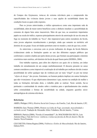 Revista Cabo-verdiana de Ciências Sociais, ano 1, n. 1. jan-dez, 2013.

de Campos dos Goytacazes, torna-se de extrema relevância para a compreensão das
especificidades das vivências destes jovens e suas opções de sociabilidade diante das
condições locais as quais estão expostos.
Para os jovens entrevistados, o tráfico apresenta-se como uma importante rede de
sociabilidade, além de trazer outros benefícios como o dinheiro imediato e a possibilidade de
consumo de alguns bens antes inacessíveis. Mais do que isso, ao assumirem importantes
papéis na escala do tráfico, expresso principalmente através da autorização de uso de arma de
fogo no momento de trabalho na “boca”, fato impensável para outros moradores da favela,
estes jovens adquirem reconhecimento e prestígio, ainda que somente no território sob
domínio de seu grupo. Essas atividades permitem estar no mundo e, mais do que isso, existir.
As entrevistas e conversas com os jovens traficantes de drogas da favela Baleeira
evidenciaram ainda as limitações quanto ao uso dos diferentes espaços públicos que
conformam o cenário citadino por parte destes jovens, que limitam sua participação e domínio
a territórios mais restritos, sob domínio da favela da qual fazem parte (SIERRA, 2004).
Este trabalho expressa, para além dos objetivos aos quais ele se destina, um árduo
trabalho de estranhamento de um campo multidimensional. O discurso presente no senso
comum considerava como impossível a realização de tal trabalho por mulheres devido à maior
possibilidade de sofrer qualquer tipo de violência por ser mais “frágil” ou por me tornar
“objeto de desejo” dos jovens. Entretanto, ser homem poderia implicar em outras limitações
que não vivenciamos. O que objetivamos demonstrar é que, mesmo na condição de mulher e
todas as limitações derivadas disto, o trabalho pôde se realizar. Neste sentido, faz-se
pertinente a continuidade de estudos sobre a temática para o aprofundamento dos estudos
sobre criminalidade e formas de sociabilidade na cidade, enquanto questões sócioantropológicas de extrema relevância.

Referências
ARIÈS, Philippe (1981), História Social da Criança e da Família, 2.ed., Rio de Janeiro, LTC.
BARKER, Gary Thomas (2008), Homens na Linha de Fogo: juventude, masculinidade e
exclusão social, Tradução de Alexandre Arbex Valadares, Rio de Janeiro, 7 Letras.
BIRMAN, Patrícia (2008), “Favela é Comunidade?”, In: MACHADO DA SILVA, Luis
Antonio (Org.), Vida Sob Cerco: violência e rotina nas favelas do Rio de Janeiro. Rio de
Janeiro: Nova Fronteira.
CECCHETTO, Fátima Regina (2004), Violência e Estilos de Masculinidade, Rio de Janeiro,
Editora FGV.
180

 