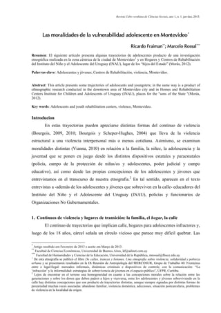 Revista Cabo-verdiana de Ciências Sociais, ano 1, n. 1. jan-dez, 2013.

Las moralidades de la vulnerabilidad adolescente en Montevideo*
Ricardo Fraiman**; Marcelo Rossal***
Resumen: El siguiente artículo presenta algunas trayectorias de adolescentes producto de una investigación
etnográfica realizada en la zona céntrica de la ciudad de Montevideo 1 y en Hogares y Centros de Rehabilitación
del Instituto del Niño y el Adolescente del Uruguay (INAU), lugar de los “hijos del Estado” (Morás, 2012).
Palavras-clave: Adolescentes y jóvenes, Centros de Rehabilitación, violencia, Montevideo.

Abstract: This article presents some trajectories of adolescents and youngsters; in the same way is a product of
ethnographic research conducted in the downtown area of Montevideo city and in Homes and Rehabilitation
Centers Institute for Children and Adolescents of Uruguay (INAU), places for the "sons of the State "(Morás,
2012).
Key words: Adolescents and youth rehabilitation centers, violence, Montevideo.

Introducion
En estas trayectorias pueden apreciarse distintas formas del continuo de violencia
(Bourgois, 2009, 2010; Bourgois y Scheper-Hughes, 2004) que lleva de la violencia
estructural a una violencia interpersonal más o menos cotidiana. Asimismo, se examinan
moralidades distintas (Vianna, 2010) en relación a la familia, la niñez, la adolescencia y la
juventud que se ponen en juego desde los distintos dispositivos estatales y paraestatales
(policía, campo de la protección de niñas/os y adolescentes, poder judicial y campo
educativo), así como desde las propias concepciones de los adolescentes y jóvenes que
entrevistamos en el transcurso de nuestra etnografía.2 En tal sentido, aparecen en el texto
entrevistas a -además de los adolescentes y jóvenes que sobreviven en la calle- educadores del
Instituto del Niño y el Adolescente del Uruguay (INAU), policías y funcionarios de
Organizaciones No Gubernamentales.

1. Continuos de violencia y lugares de transición: la familia, el hogar, la calle
El continuo de trayectorias que implican calle, hogares para adolescentes infractores y,
luego de los 18 años, cárcel señala un círculo vicioso que parece muy difícil quebrar. Las
*

Artigo recebido em Fevereiro de 2013 e aceite em Março de 2013.
Facultad de Ciencias Económicas, Universidad de Buenos Aires, kf@adinet.com.uy
***
Facultad de Humanidades y Ciencias de la Educación, Universidad de la República, mrossal@fhuce.edu.uy
1
De esta etnografía se publicó el libro De calles, trancas y botones. Una etnografía sobre violencia, solidaridad y pobreza
urbana y se presentaron resultados en la IX Reunión de Antropología del MERCOSUR, Grupo de Trabalho 40: Fronteiras
entre o legal/ilegal: mercados informais, dinâmicas criminais e dispositivos de controle, con la comunicación: “La
‘infracción’ y la informalidad: estrategias de sobrevivencia de jóvenes en el espacio público”, UFPR, Curitiba.
2
Lejos de encontrar en el terreno una homogeneidad en cuanto a las concepciones morales sobre la relación entre las
generaciones y sobre los dones que deben padres a hijos y viceversa, entre los adolescentes y jóvenes sobreviviendo en la
calle hay distintas concepciones que son producto de trayectorias distintas, aunque siempre signadas por distintas formas de
precariedad muchas veces asociadas: abandono familiar, violencia doméstica, adicciones, situación postcarcelaria, problemas
de violencia en la localidad de origen.
**

183

 